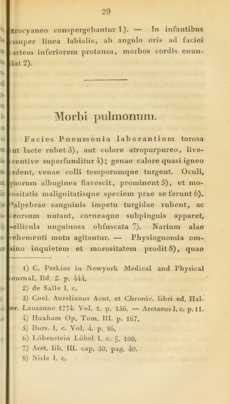 Itrocyanoo conspergebantur 1). — ln infantibus lsuper linea labialis, ab angulo oris ad faciei artem inferiorem protensa, morbos cordis enun- iat 2). Morbi pulmonum. Facies Pneumonia laborantium torosa ut laete rubet 3), aut colore atropurpureo, live- centive superfunditur 4) ; genae calore quasi igneo rdent, venae colli temporumque turgent. Oculi, inorum albuginea flavescit, prominento), et rno- ositatis malignitatisque speciem prae se ferunt 6). -'alpebrae sanguinis impetu turgidae rubent, ac eorsum nutant, corneaque subpinguis apparet, ♦ellicula unguinosa obfuscata 7). Narium alae rehementi motu agitantur. — Physiognomia om- uno inquietem et morositatem prodit 8), quae 1) C. Perkins in Newyork Medical and Physical ournal. I3d. 2. p. 444. 2) de Salle 1. c. 3) Coei. Aurelianus Acut. et Chronie, libri ed. Hal- er. Lausanne 1774. Vol. 1. p. 156. — Aretaeus 1. c. p. 11. 4) Huxham Op. Tom. III. p. 167. 5) I3urs. 1. c. Yol. 4. p. S6. 6) Lobenstein Lobel 1. c. §. 100. 7) Aret. lib. III. cap. 30. pag, 40. S) Nisle 1. c.