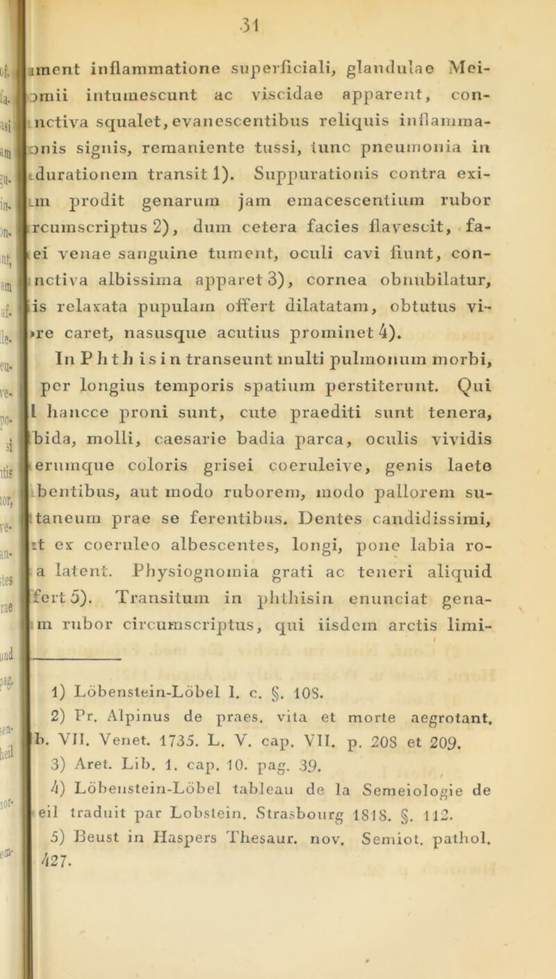 iinent inflammatione superficiali, glandulae Mei- ornii intumescunt ac viscidae apparent, con- nctiva squalet, evanescentibus reliquis inflamma- nis signis, remariiente tussi, tunc pneumonia in cdurationem transit 1). Suppurationis contra exi- Lin prodit genarum jam emacescentiuin rubor rcumscriptus 2), dum cetera facies flavescit, fa- ei venae sanguine tument, oculi cavi fiunt, con- nctiva albissima apparet 3), cornea obnubilatur, is relaxata pupulam offert dilatatam, obtutus vi- »re caret, nasusque acutius prominet 4). In P h t h is i n transeunt inulti pulmonum morbi, per longius temporis spatium perstiterunt. Qui L hancce proni sunt, cute praediti sunt tenera, bida, molli, caesarie badia parca, oculis vividis erumque coloris grisei coeruleive, genis laete bentibus, aut modo ruborem, modo pallorem su- taneum prae se ferentibus. Dentes candidissimi, rt ex coeruleo albescentes, longi, pone labia ro- a latent. Physiognoinia grati ac teneri aliquid ferto). Transitum in phtliisin enunciat gena- m rubor circumscriptus, qui iisdem arctis limi- 1) Lobenstein-Lobel 1. c. §. 10S. 2) Pr. Alpinus de praes, vita et morte aegrotant, b. VII. Venet. 1735. L. V. cap. VII. p. 20S et 209. 3) Aret. Lib. 1. cap. 10. pag. 39. 4) Lobenstein-Lobel tableau de la Semeiologie de eil traduit par Lobslein. Strasbourg ISIS. §. 112. 5) Beust in Haspers Tliesaur. nov. Semiot. pathol. 427-