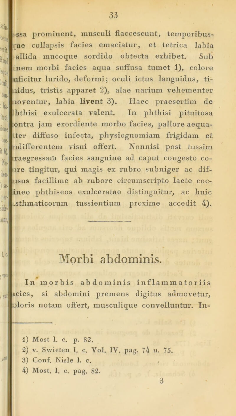 % f-0lls 'rit, Hma !?(jne H san- lia- itrei, ;'one coe- it 6). Na- den- ')* per- die- ssa jirominent, musculi flaccescunt, temporibus- ue collapsis facies emaciatur, et tetrica labia allida mucoque sordido obtecta exhibet. Sub niem morbi facies aqua suffusa tumet 1), colore nflcitur lurido, deformi; oculi ictus languidus, ti- aidus, tristis apparet 2), alae narium vehementer noventur, labia livent 3). Haec praesertim de hthisi exulcerata valent. In phthisi pituitosa ontra jam exordiente morbo facies, pallore aequa- .ter diffuso infecta, physiognomiam frigidam et indifferentem visui offert. Nonnisi post tussim raegressaili facies sanguine ad caput congesto co- ore tingitur, qui magis ex rubro subniger ac dif- usus facillime ab rubore circumscripto laete coc- ineo plitliiseos exulceratae distinguitur, ac huic asthmaticorum tussientium proxime accedit 4). iinr, Morbi abdominis. ; von , illt von In morbis abdominis inflammatoriis icies, si abdomini premens digitus admovetur, oloris notam offert, musculique convelluntur. In- 1) Most 1. c. p. 82. 2) v. Swielen 1. c. Vol, IV. pag. 74 u. 75. 3) Conf. Nisle I. c. , 4) Most. 1. c. pag. 82. 3