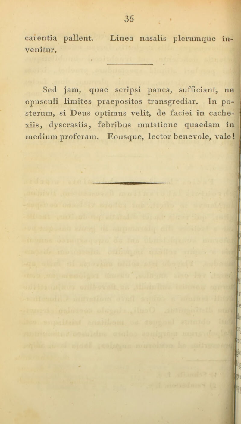 carentia pallent. Linea nasalis plerumque in- venitur. i Sed jam, quae scripsi pauca, sufficiant, ne opusculi limites praepositos transgrediar. In po- sterum, si Deus optimus velit, de faciei in cache- xiis, dyscrasiis, febribus mutatione quaedam in medium proferam. Eousque, lector benevole, vale!