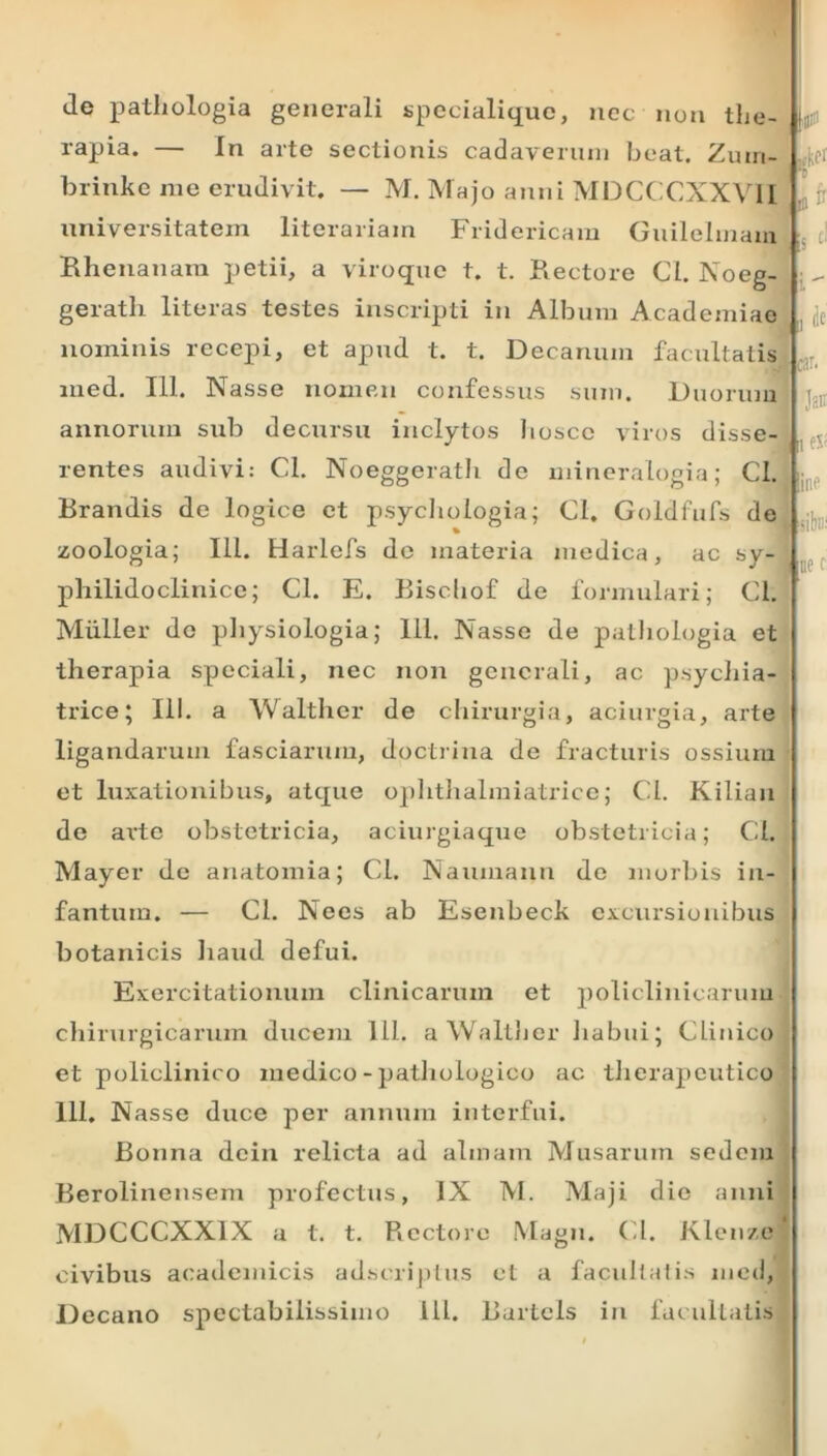 Je pathologia generali specialique, nec non the- rapia. — In arte sectionis cadaverum beat. Zuin- brinke me erudivit. — M. Majo anni MDCCCXXVII universitatem litorariam Fridericam Guilelmain Rhenanam petii, a viroque t. t. Rectore Cl. Noeg- geratli literas testes inscripti in Album Academiae nominis recepi, et apud t. t. Decanum facultatis med. 111. Nasse nomen confessus sum. Duorum annorum sub decursu inclytos hoscc viros disse- rentes audivi: Cl. Noeggerath de mineralogia; Cl. Rrandis de logice et psychologia; Cl. Goldfufs de % zoologia; 111. Harlefs de materia medica, ac sy- philidoclinice; Cl. E. Bischof de fonnulari; Cl. Mulier do physiologia; 111. Nasse de pathologia et therapia speciali, nec non generali, ac psychia- trice; 111. a Walther de chirurgia, aciurgia, arte ligandarum fasciarum, doctrina de fracturis ossium et luxationibus, atque ophthalmiatrico; Cl. Kilian de arte obstetricia, aciurgiaque obstetricia; Cl. Mayer de anatomia; Cl. Naumann do morbis in- fantura. — Cl. Nees ab Esenbeck excursionibus botanicis liaud defui. Exercitationum clinicarum et policlinicarum chirurgicarum ducem 111. a Walther habui; Clinico et policlinico medico - pathologico ac therapeutico 111. Nasse duce per annum interfui. Bonna dcin relicta ad almam Musarum sedem Berolinensem profectus, IX M. Maji die anni MDCCCXX1X a t. t. Rectore Magn. Cl. Klenze civibus aeademicis adseriptus et a facultatis med, Decano spectabilissimo 111. Burtcls in facultatis ,»kcr T m  is J -- a 4« car. Jsi' i line siH:: ne c