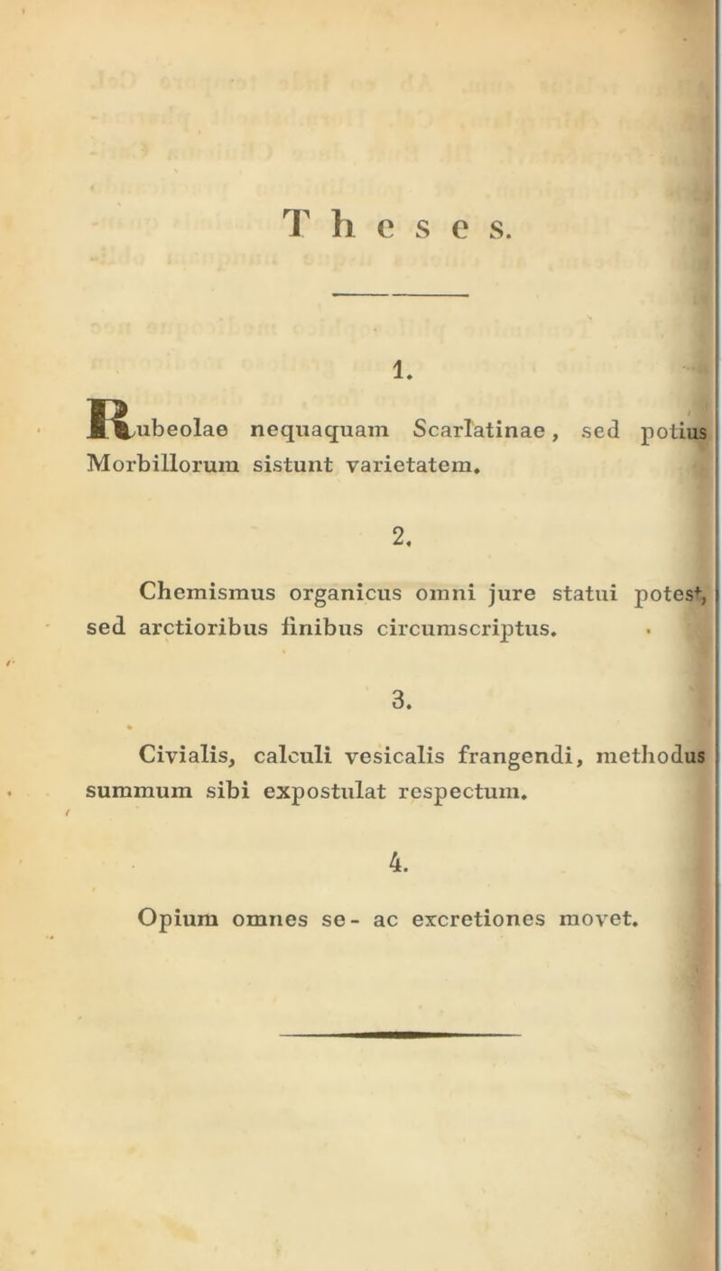 T li e s e s. 1. J^ubeolae nequaquam Scarlatinae, sed potius Morbillorum sistunt varietatem. 2. Chemismus organicus omni jure statui potes+, sed arctioribus finibus circumscriptus. 3. Civialis, calculi vesicalis frangendi, methodus summum sibi expostulat respectum. 4. Opium omnes se- ac excretiones movet.