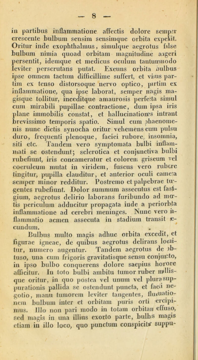 in partibus inflammatione affectis dolore sempir crescente bulbum sensim sensimque orbita expellit. Oritur inde exophthalmus, simulque aegrotus filse bulbum nimia quoad orbitam magnitudine augeri persentit, idemque et medicus oculum tantummodo leviter perscrutans putat. Exeuns orbita oulbus ipse omnem tactum difficillime suffert, et visus par- tim ex tenso distorsoque nervo optico, pirtim ex inflammatione, qua ipse laborat, seinper nagis ma- gisque tollitur, inceditque amaurosis perfecta simul cum mirabili pupillae contractione, dum ipsa iris plane immobilis constat, et hallucinationes intrant brevissimo temporis spatio. Simul cum phaenome- nis nunc dictis synocha oritur vehemens cum pulsu duro, frequenti plenoque, faciei rubore, insomnia, siti etc. Tandem vero symptomata bulbi inflam- mati se ostendunt; sclcrotica et conjunctiva bulbi rubefiunt, iris concameratur et colorem griseum vel coeruleum mutat in viridem, fuscus vero rubere tingitur, pupilla clauditur, et anterior oculi camera semper minor redditur. Postremo et palpebrae Ur- gentes rubefiunt. Dolor summum assecutus est fasti- gium, aegrotus delirio laborans furibundo ad mor- tis periculum adducitur propagata inde a periorbta inflammatione ad cerebri meninges. Nunc vero ii- flammatio acmen assecuta in stadium transit se- cundum» * Bulbus multo magis adhuc orbita excedit, et figurae igneae, de quibus aegrotus delirans locn- tur, numero augentur. Tandem aegrotus de jb- tuso, una cum frigoris gravitatisque sensu conjuicto, in ipso bulbo conquerens dolore saepius horore afficitur. Iu loto bulbi ambitu tumor ruber mdlis- que oritur, in quo postea vel unum vel plurasup- purationis pallida se ostendunt puncta, et facn ne- gotio, manu tumorem leviter tangentes, flutuatio- nem bulbum inter et orbitam puris orti ercipi- mus* Illo non pari modo in totam orbitan efluso, sed magis in una illius exorto parte, bulbs magis etiam in illo loco, quo punctum conspicitif suppu-