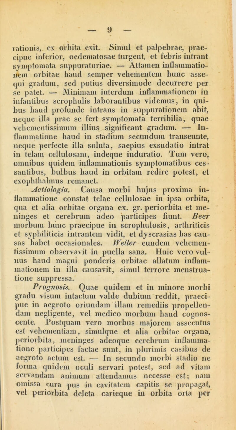 rationis, ex orbita exit. Simul et palpebrae, prae- cipue inferior, oedematosae turgent, et febris intrant symptomata suppuratoriae. — Attamen inflammatio- nem orbitae haud semper vehementem hunc asse- qui gradum, sed potius diversimode decurrere per se patet. — Minimam interdum inflammationem in infantibus scrophulis laborantibus videmus, in qui- bus haud profunde intrans in suppurationem abit, neque illa prae se fert symptomata terribilia, quae veliementissimum illius significant gradum. — In- flammatione haud in stadium secundum transeunte, neque perfecte illa soluta, saepius exsudatio intrat in telam cellulosam, indeque induratio. Tum vero, omnibus quidem inflammationis symptomatibus ces- santibus, bulbus haud in orbitam redire potest, et exophthalmus remanet. Aetiologia. Causa morbi hujus proxima in- flammatione constat telae cellulosae in ipsa orbita, qua et alia orbitae organa ex. gr. periorbita et me- ninges et cerebrum adeo participes fiunt. Beer morbum hunc praecipue in scrophulosis, arthriticis et syphiliticis intrantem vidit, et dyscrasias has cau- sas habet occasionales. IVeller eundem vehemen- tissimum observavit in puella sana. Huic vero vul- nus haud magni ponderis orbitae allatum inflam- mationem in illa causavit, simul terrore menstrua- tione suppressa. Prognosis. Quae quidem et in minore morbi gradu visum intactum valde dubium reddit, praeci- pue in aegroto oriundam illam remediis propellen- dam negligente, vel medico morbum haud cognos- cente. Postquam vero morbus majorem assecutus est vehementiam, simulque et alia orbitae organa, periorbita, meninges adeoque cerebrum inflamma- tione participes factae sunt, in plurimis casibus de aegroto actum est. — In secundo morbi stadio ne forma quidem oculi servari potest, sed ad vitam servandam animum attendamus necesse est; nam omissa cura pus in cavitatem capitis se propagat, vel periorbita deleta carieque in orbita orta per