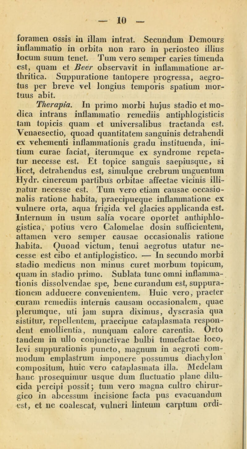 foramen ossis in illam intrat. Secundum Dcmours inflammatio in orbita non raro in periosteo illius locum suum tenet. Tum vero semper caries timenda est, quam et Beer observavit in inflammatione ar- thritica. Suppuratione tantopere progressa, aegro- tus per breve vel longius temporis spatium mor- tuus abit. Therapia. In primo morbi hujus stadio et mo- dica intrans inflammatio remediis antiphlogisticis tam topicis quam et universalibus tractanda est. V enaesectio, quoad quantitatem sanguinis detrahendi ex vehementi inflammationis gradu instituenda, ini- tium curae faciat, iterumque ex syndrome repeta- tur necesse est. Et topice sanguis saepiusque, si licet, detrahendus est, simulque crebrum unguentum Hydr. cinereum partibus orbitae affectae vicinis illi- natur nccesse est. Tum vero etiam causae occasio- nalis ratione habita, praecipueque inflammatione ex vulnere orta, aqua frigida vel glacies applicanda est. Internum in usum salia vocare oportet anthiphlo- gistica, potius vero Calomelae dosin sufficientem, attamen vero semper causae occasionalis ratione habita. Quoad victum, tenui aegrotus utatur ne- cesse est cibo et antiplogistico. — In secundo morbi stadio medicus non minus curet morbum topicum, quam in stadio primo. Sublata tunc omni inflamma- tionis dissolvendae spe, bene curandum est, suppura- tionem adducere convenientem. Huic vero, praeter curam remediis internis causam occasionalem, quae plerumque, uti jam supra diximus, dyscrasia qua sistitur, repellentem, praecipue cataplasmata respon- dent emollientia, nunquam calore carentia. Orto tandem in ullo conjunctivae bulbi tumefactae loco, levi suppurationis puncto, magnum in aegroti com- modum emplastrum imponere possumus diachylon compositum, huic vero cataplasmata illa. Medelam hanc prosequimur usque dum fluctuatio plane dilu- cida percipi possit \ tum vero magna cultro chirur- gico in abeessum incisione facta pus evacuandum est, et ne coalescat, vulneri linteum carptum ordi-