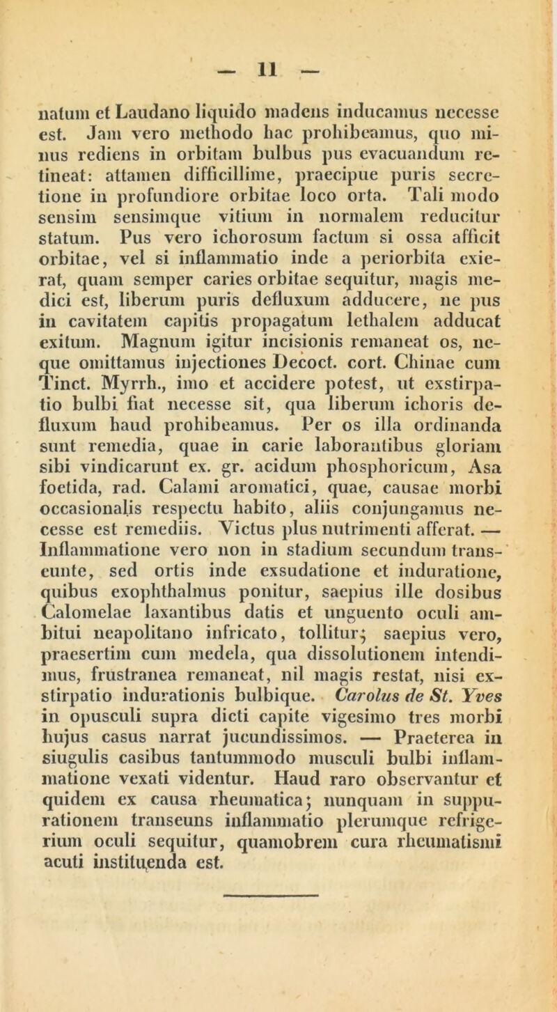 natum et Laudano liquido madens inducamus neccsse est. Jam vero metliodo hac prohibeamus, quo mi- nus rediens in orbitam bulbus pus evacuandum re- tineat: attamen difficillime, praecipue puris secre- tione in profundiore orbitae loco orta. Tali modo sensim sensimque vitium in normalem reducitur statum. Pus vero ichorosum facium si ossa afficit orbitae, vel si inflammatio inde a periorbita exie- rat, quam semper caries orbitae sequitur, magis me- dici est, liberum puris defluxum adducere, ne pus In cavitatem capitis propagatum lethalem adducat exitum. Magnum igitur incisionis remaneat os, ne- que omittamus injectiones Decoct. cort. Chinae cum Tinct. Myrrh., imo et accidere potest, ut exstirpa- tio bulbi fiat necesse sit, qua liberum ichoris de- fluxum haud prohibeamus. Per os illa ordinanda sunt remedia, quae in carie laborantibus gloriam sibi vindicarunt ex. gr. acidum phosphoricum, Asa foetida, rad. Calami aromatici, quae, causae morbi occasionalis respectu habito, aliis conjungamus ne- cesse est remediis. Victus plus nutrimenti afferat. — Inflammatione vero non in stadium secundum trans- eunte, sed ortis inde exsudatione et induratione, quibus exophthalmus ponitur, saepius ille dosibus Calomelae laxantibus datis et unguento oculi am- bitui neapolitano infricato, tollitur,; saepius vero, praesertim cum medela, qua dissolutionem intendi- mus, frustranea remaneat, nil magis restat, nisi ex- stirpatio indurationis bulbique. Carolus de St. Yves in opusculi supra dicti capite vigesimo tres morbi liujus casus narrat jucundissimos. — Praeterea in siugulis casibus tantummodo musculi bulbi inflam- matione vexati videntur. Haud raro observantur et quidem ex causa rheumatica 5 nunquam in suppu- rationem transeuns inflammatio plerumque refrige- rium oculi sequitur, quamobrem cura rheumatismi acuti instituenda est.