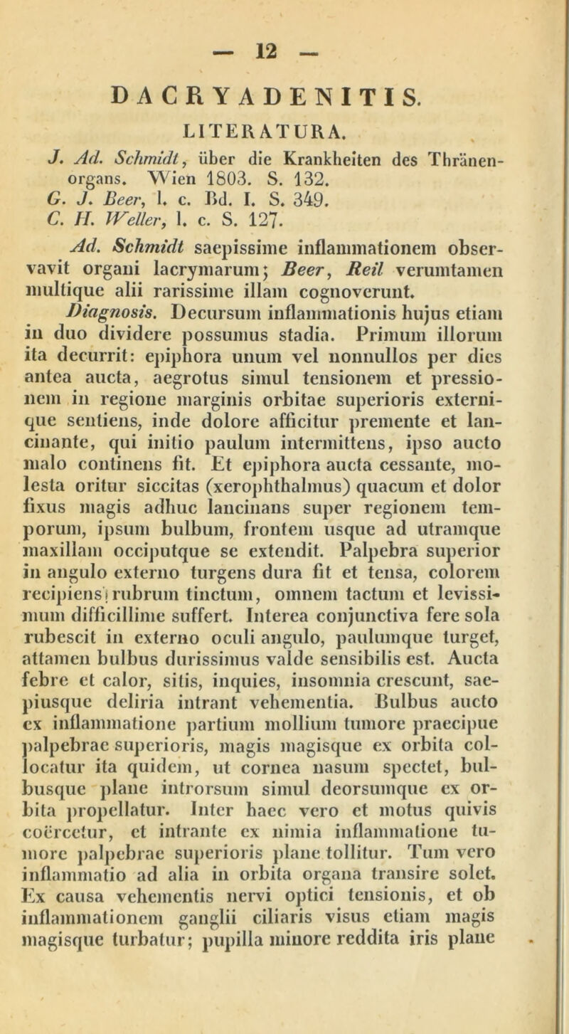 DACRYADENITIS. LITERATURA. J. Ad. Schmidt, liber die Krankheiten des Thranen- organs. Wien 1803. S. 132. G. J. Beer, 1. c. Rd. I. S. 349. C. H. JVeller, 1. c. S. 12?. Ad. Schmidt saepissime inflammationem obser- vavit organi lacrymarum; Beer, Reti verumtamen mullique alii rarissime illam cognoverunt. Diagnosis. Decursum inflammationis hujus etiam in duo dividere possumus stadia. Primum illorum ita decurrit: epiphora unum vel nonnullos per dies antea aucta, aegrotus simul tensionem et pressio- nem in regione marginis orbitae superioris externi- que sentiens, inde dolore afficitur premente et lan- cinante, qui initio paulum intermittens, ipso aucto malo continens fit. Et epiphora aucta cessante, mo- lesta oritur siccitas (xcrophthalmus) quacum et dolor fixus magis adhuc lancinans super regionem tem- porum, ipsum bulbum, frontem usque ad utramque maxillam occiputque se extendit. Palpebra superior in angulo externo turgens dura fit et tensa, colorem recipiens j rubrum tinctum, omnem tactum et levissi- mum difficillime suffert. Interea conjunctiva fere sola rubescit in externo oculi angulo, paulumque turget, attamen bulbus durissimus valde sensibilis est. Aucta febre et calor, sitis, inquies, insomnia crescunt, sae- piusque deliria intrant vehementia. Bulbus aucto ex inflammatione partium mollium tumore praecipue palpebrae superioris, magis magisque ex orbita col- locatur ita quidem, ut cornea nasum spectet, bul- busque plane introrsum simul deorsumque ex or- bita propellatur. Inter haec vero et motus quivis coercetur, et intrante ex nimia inflammatione tu- more palpebrae superioris plane tollitur. Tum vero inflammatio ad alia in orbita organa transire solet. Ex causa vehementis nervi optici tensionis, et ob inflammationem ganglii ciliaris visus etiam magis magisque turbatur; pupilla minore reddita iris plane