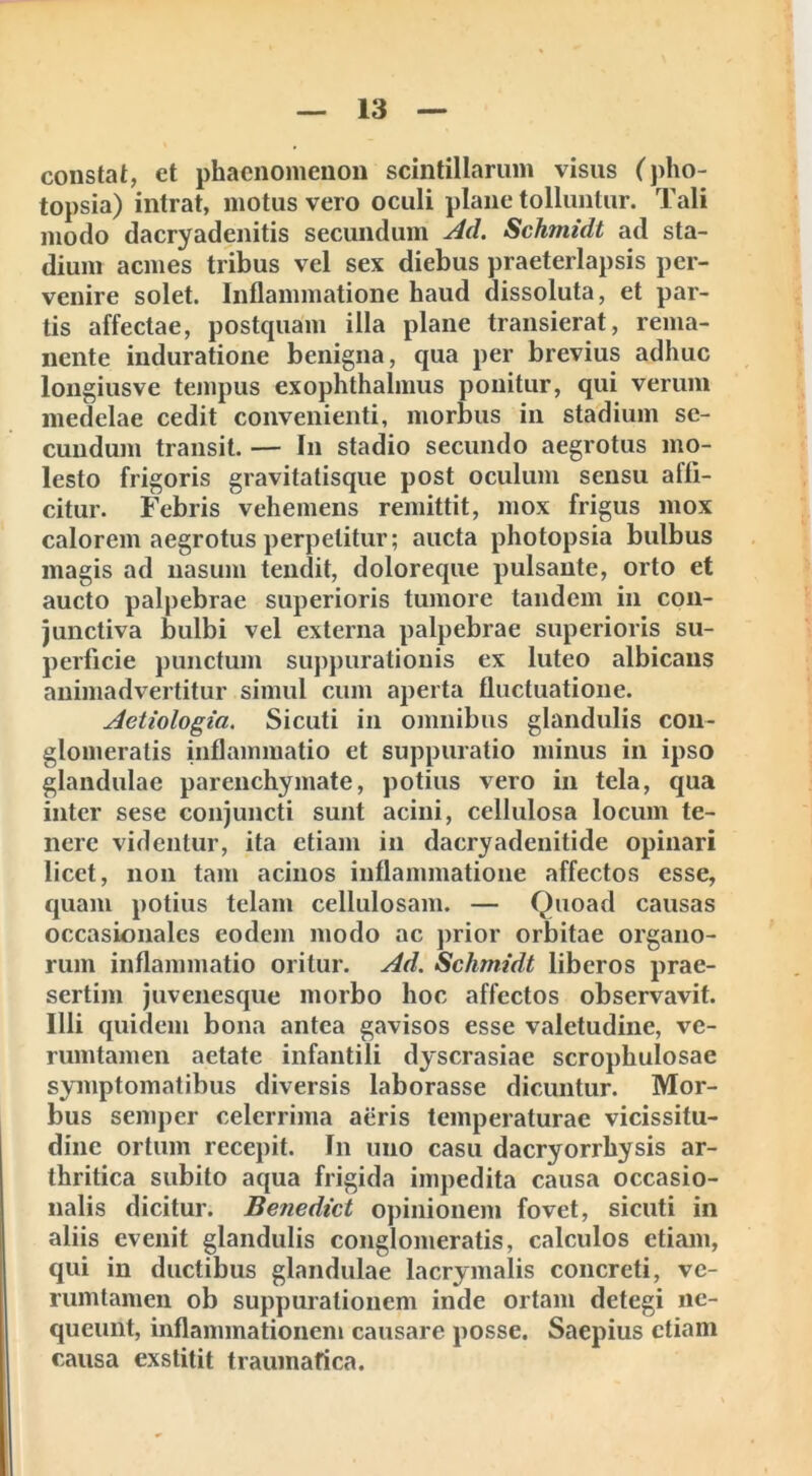 constat, et phaenomenon scintillarum visus (pho- topsia) intrat, motus vero oculi plane tolluntur. Tali modo dacryadenitis secundum Ad. Schmidt ad sta- dium acmes tribus vel sex diebus praeterlapsis per- venire solet. Inflammatione haud dissoluta, et par- tis affectae, postquam illa plane transierat, rema- nente induratione benigna, qua per brevius adhuc longiusve tempus exophthalmus ponitur, qui verum medelae cedit convenienti, morbus in stadium se- cundum transit. — In stadio secundo aegrotus mo- lesto frigoris gravitatisque post oculum sensu affi- citur. Febris vehemens remittit, mox frigus mox calorem aegrotus perpetitur; aucta photopsia bulbus magis ad nasum tendit, doloreque pulsante, orto et aucto palpebrae superioris tumore tandem in con- junctiva bulbi vel externa palpebrae superioris su- perficie punctum suppurationis ex luteo albicans animadvertitur simul cum aperta fluctuatione. Aetiologia. Sicuti in omnibus glandulis con- glomeratis inflammatio et suppuratio minus in ipso glandulae parenchymate, potius vero in tela, qua inter sese conjuncti sunt acini, cellulosa locum te- nere videntur, ita etiam in dacryadenitide opinari licet, non tam acinos inflammatione affectos esse, quam potius telam cellulosam. — Quoad causas occasionales eodem modo ac prior orbitae organo- rum inflammatio oritur. Ad. Schmidt liberos prae- sertim juvenesque morbo hoc affectos observavit. Illi quidem bona antea gavisos esse valetudine, ve- rumtamen aetate infantili dyscrasiae scrophulosae symptomatibus diversis laborasse dicuntur. Mor- bus semper celerrima aeris temperaturae vicissitu- dine ortum recepit. In uno casu dacryorrhysis ar- thritica subito aqua frigida impedita causa occasio- nalis dicitur. Benedict opinionem fovet, sicuti in aliis evenit glandulis conglomeratis, calculos etiam, qui in ductibus glandulae lacrymalis concreti, ve- rumtamen ob suppurationem inde ortam detegi ne- queunt, inflammationem causare posse. Saepius etiam causa exstitit traumatica.