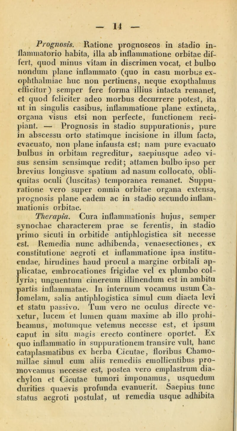 Prognosis. Ratione prognoseos in stadio in- flammatorio habita, illa ab inflammatione orbitae dif- fert, quod minus vitam in discrimen vocat, et bulbo nondum plane inflammato (quo in casu morbus ex- ophthalmiae liuc non pertinens, neque exopthalmus efficitur) semper fere forma illius intacta remanet, et quod feliciter adeo morbus decurrere potest, ita ut in singulis casibus, inflammatione plane extincta, organa visus etsi non perfecte, functionem reci- piant. — Prognosis in stadio suppurationis, pure in abscessu orto statimque incisione in illum facta, evacuato, non plane infausta est; nam pure evacuato bulbus in orbitam regreditur, saepiusque adeo vi- sus sensim sensimque redit; attamen bulbo ipso per- brevius longiusve spatium ad nasum collocato, obli- quitas oculi (luscitas) temporanea remanet. Suppu- ratione vero super omnia orbitae organa extensa, prognosis plane eadem ac in stadio secundo inflam- mationis orbitae. Therapia. Cura inflammationis hujus, semper synochae characterem prae se ferentis, in stadio primo sicuti in orbitide antiphlogistica sit necesse est. Remedia nunc adhibenda, venaesectiones, ex constitutione aegroti et inflammatione ipsa institu- endae, hirudines haud procul a margine orbitali ap- plicatae, embrocationes frigidae vel ex plumbo col- lyria; unguentum cinereum illinendum est in ambitu partis inflammatae. In internum vocamus usum Ca- lomelam, salia antiphlogistica simul cum diaeta levi et statu passivo. Tum vero ne oculus directe ve- xetur, lucem et lumen quam maxime ab illo prohi- beamus, motumque veternus necesse est, et ipsum caput in situ magis erecto continere oportet. Ex quo inflammatio in suppurationem transire vult, hanc cataplasmatibus ex herba Cicutae, floribus Chamo- millae simul cum aliis remediis emollientibus pro- moveamus necesse est, postea vero emplastrum dia- chylon et Cicutae tumori imponamus, usquedum durities quaevis profunda evanuerit. Saepius tunc status aegroti postulat, ut remedia usque adhibita