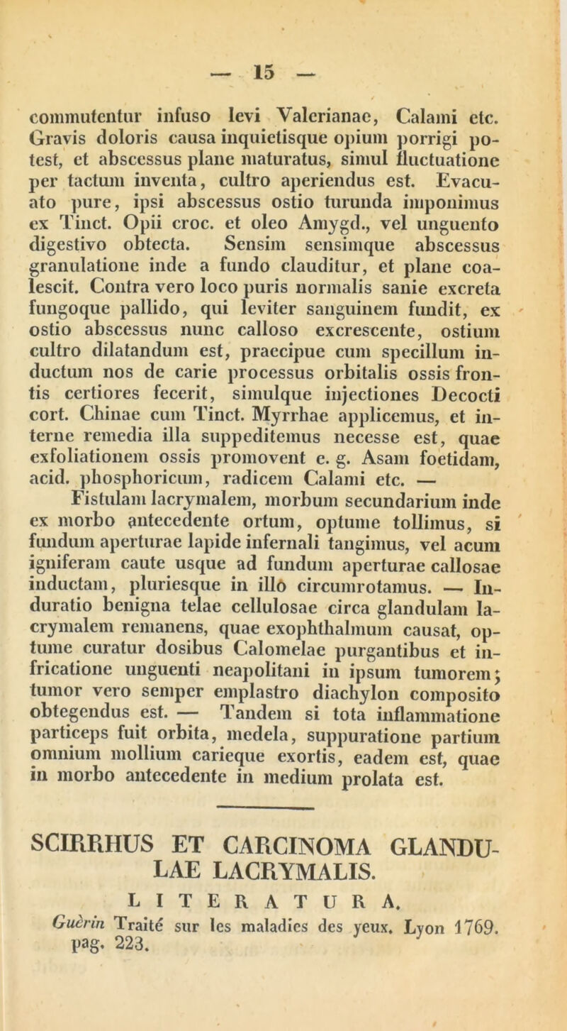 commutentur infuso levi Valerianae, Calami etc. Gravis doloris causa inquietisque opium porrigi po- test, et abscessus plane maturatus, simul fluctuatione per tactum inventa, cultro aperiendus est. Evacu- ato pure, ipsi abscessus ostio turunda imponimus ex Tinct. Opii croc. et oleo Amygd., vel unguento digestivo obtecta. Sensim sensimque abscessus granulatione inde a fundo clauditur, et plane coa- lescit. Contra vero loco puris normalis sanie excreta fungoque pallido, qui leviter sanguinem fundit, ex ostio abscessus nunc calloso excrescente, ostium cultro dilatandum est, praecipue cum specillum in- ductum nos de carie processus orbitalis ossis fron- tis certiores fecerit, simulque injectiones Decocti cort. Chinae cum Tinct. Myrrhae applicemus, et in- terne remedia illa suppeditemus necesse est, quae exfoliationem ossis promovent e. g. Asam foetidam, acid. phosphoricum, radicem Calami etc. — Fistulam lacrymalem, morbum secundarium inde ex morbo antecedente ortum, optume tollimus, si fundum aperturae lapide infernali tangimus, vel acum igniferam caute usque ad fundum aperturae callosae inductam, pluriesque in illo circumrotamus. — In- duratio benigna telae cellulosae circa glandulam la- crymalem remanens, quae exophthalmum causat, op- tume curatur dosibus Calomelae purgantibus et in- fricatione unguenti neapolitani in ipsum tumorem *y tumor vero semper emplastro diachylon composito obtegendus est. — Tandem si tota inflammatione particeps fuit orbita, medela, suppuratione partium omnium mollium carieque exortis, eadem est, quae in morbo antecedente in medium prolata est. SCIRRHUS ET CARCINOMA GLANDU- LAE LACRYMALIS. LITERATURA. Gucnn Traite sur les maladies des yeux, Lyon 1769. pag, 223.