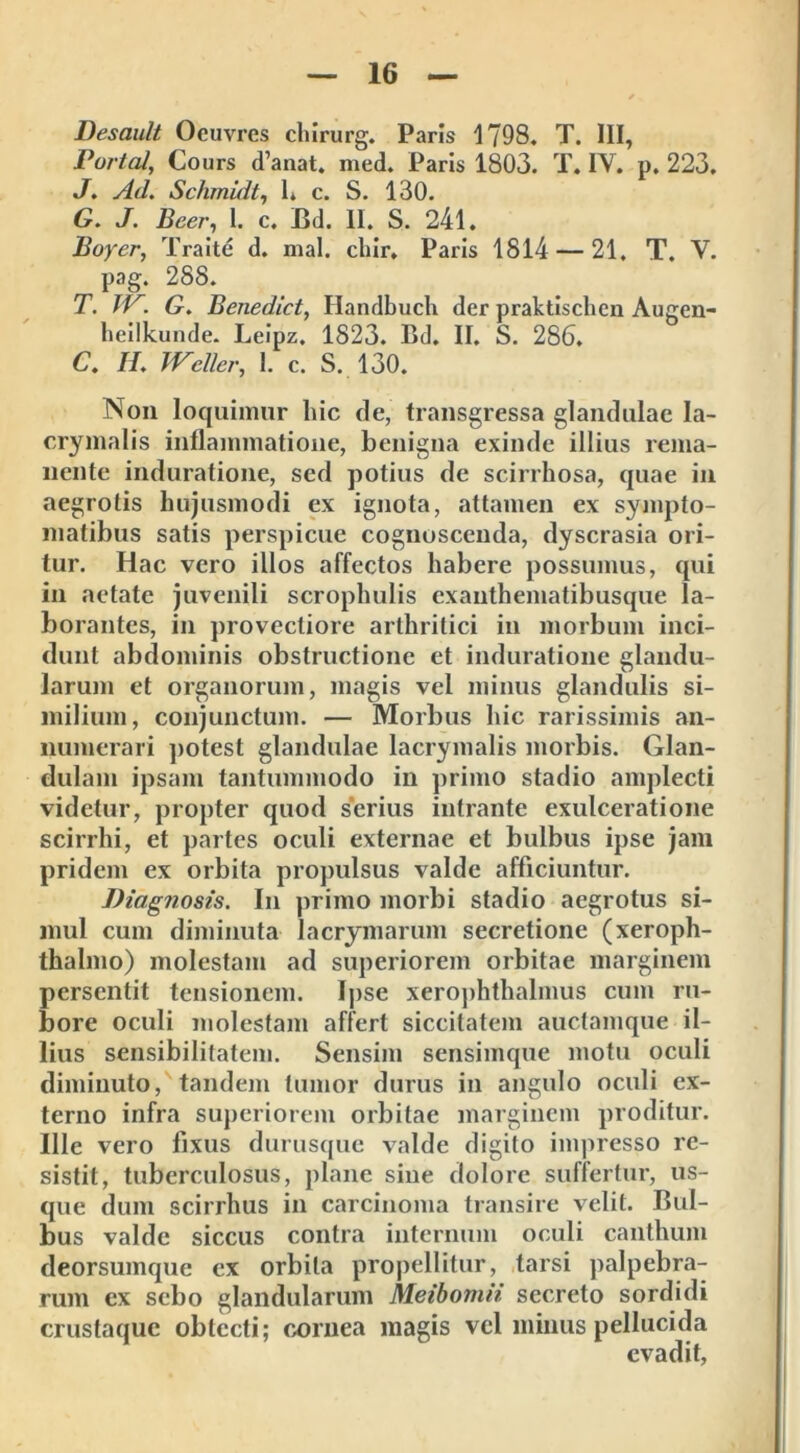 Desault Ocuvres chirurg. Paris 1798. T. III, Portal, Cours d’anat. med. Paris 1803. T. IY. p. 223. J. Ad. Schmidt, 1. c. S. 130. G. J. Beer, 1. c. Bd. II. S. 241. Boyer, Traite d. mal. cliir. Paris 1814 — 21. T. V. pag. 288. T. JP. G. Benediet, Ilandbuch der praktischen Augen- heilkunde. Leipz. 1823. Bd. II. S. 286. C. 7/. Wcllcr, 1. c. S. 130. Non loquimur hic de, transgressa glandulae la- crymalis inflammatione, benigna exinde illius rema- nente induratione, sed potius de scirrhosa, quae in aegrotis hujusmodi ex ignota, attamen ex sympto- matibus satis perspicue cognoscenda, dyscrasia ori- tur. Hac vero illos affectos habere possumus, qui in aetate juvenili scrophulis exanthematibusque la- borantes, in provectiore arthritici in morbum inci- dunt abdominis obstructione et induratione glandu- larum et organorum, magis vel minus glandulis si- milium, conjunctum. — Morbus hic rarissimis an- numerari potest glandulae lacrymalis morbis. Glan- dulam ipsam tantummodo in primo stadio amplecti videtur, propter quod serius intrante exulceratione scirrhi, et partes oculi externae et bulbus ipse jam pridem ex orbita propulsus valde afficiuntur. Diagnosis. In primo morbi stadio aegrotus si- mul cum diminuta lacrymarum secretione (xeroph- thalmo) molestam ad superiorem orbitae marginem persentit tensionem. Ipse xerophthalmiis cum ru- bore oculi molestam affert siccitatem auctamque il- lius sensibilitatem. Sensim sensimque motu oculi diminuto, tandem tumor durus in angulo oculi ex- terno infra superiorem orbitae marginem proditur. Ille vero fixus durusque valde digito impresso re- sistit, tuberculosus, plane sine dolore suffertur, us- que dum scirrhus in carcinoma transire velit. Bul- bus valde siccus contra internum oculi canthum deorsumque ex orbita propellitur, tarsi palpebra- rum ex sebo glandularum Meibomii secreto sordidi crustaquc obtecti; cornea magis vel minus pellucida evadit,