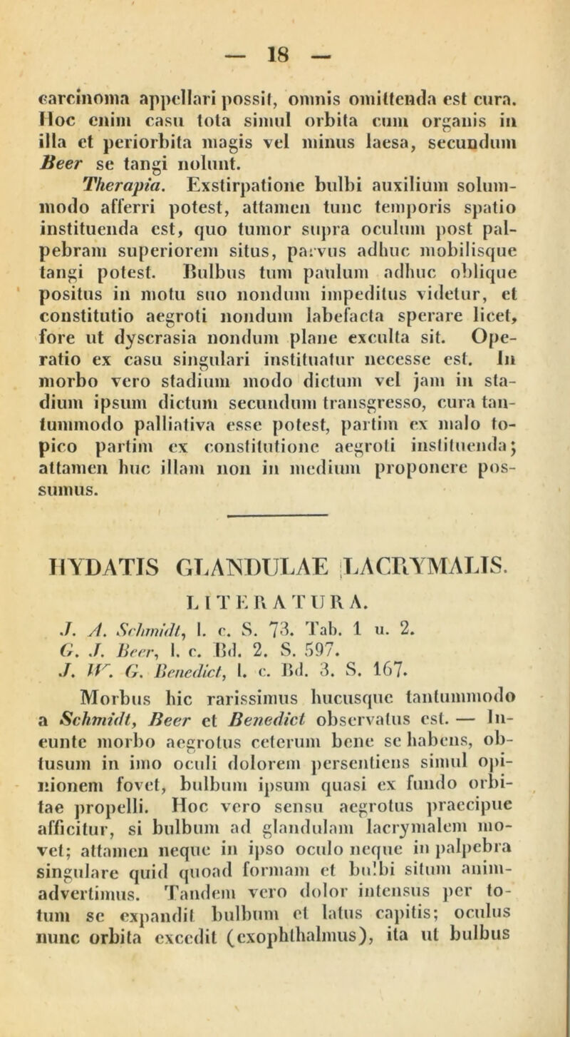 carcinoma appellari possit, omnis omittenda est cura, lloc enim casu tota simul orbita cum organis in illa et periorbita magis vel minus laesa, secundum Beer se tangi nolunt. Therapia. Exstirpatione bulbi auxilium solum- modo afferri potest, attamen tunc temporis spatio instituenda est, quo tumor supra oculum post pal- pebram superiorem situs, parvus adhuc mobilisque tangi potest. Bulbus tum paulum adhuc oblique positus in motu suo nondum impeditus videtur, et constitutio aegroti nondum labefacta sperare licet, fore ut dyscrasia nondum plane exculta sit. Ope- ratio ex casu singulari instituatur necesse est. In morbo vero stadium modo dictum vel jam in sta- dium ipsum dictum secundum transgresso, cura tan- tummodo palliativa esse potest, partiin ex malo fo- pico partim ex constitutione aegroti instituenda; attamen huc illam non in medium proponere pos- sumus. HYDAT1S GLANDULAE LACUYMALLS. L I T E R A T URA. ./. A. Schmidt, I. c. S. 7A Tab. 1 u. 2. G. J. Beer, I. c. Bd. 2. S. 597. J. G. Benedic t, I. c. Bd. 3. S. 167. Morbus hic rarissimus hucusque tantummodo a Schmidt, Beer et Bejredict observatus est. — In- eunte morbo aegrotus ceterum bene se habens, ob- tusum in imo oculi dolorem persentiens simul opi- nionem fovet, bulbum ipsum quasi ex fundo orbi- tae propelli. Hoc vero sensu aegrotus praecipue afficitur, si bulbum ad glandulam lacrymalcm mo- vet; attamen neque in ipso oculo neque in palpebra singulare quid quoad formam et bulbi situm anim- advertimus. Tandem vero dolor intensus per to- tum se expandit bulbum et latus capitis; oculus nunc orbita excedit (exophthalmus), ita ut bulbus