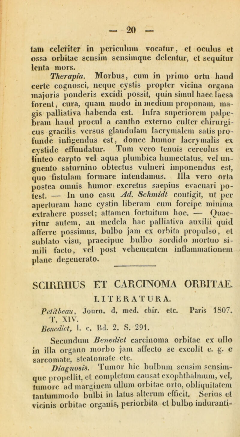 tam celeriter in periculum vocatur, et oculus et ossa orbitae sensim sensimque delentur, et sequitur lenta mors. Therapia. Morbus, cum in primo ortu haud certe cognosci, neque cystis propter vicina organa majoris ponderis excidi possit, quin simul haec laesa forent, cura, quam modo in medium proponam, ma- gis palliativa habenda est. Infra superiorem palpe- bram haud procul a cantho externo culter chirurgi- cus gracilis versus glandulam lacrymalem satis pro- funde infigendus est, donec humor lacrymalis ex cystide effundatur. Tum vero tenuis cereolus ex linteo carpto vel aqua plumbica humectatus, vel un- guento saturnino obtectus vulneri imponendus est, quo fistulam formare intendamus. Illa vero orta postea omnis humor excretus saepius evacuari po- test. — In uno casu Ad. Schinidt contigit, ut per aperturam hanc cystin liberam cum forcipe minima extrahere posset; attamen fortuitum hoc. — Quae- ritur autem, an medela hac palliativa auxilii quid afferre possimus, bulbo jam ex orbita propulso, et sublato visu, praecipue bulbo sordido mortuo si- mili facto, vel post vehementem inflammationem plane degenerato. SCIRRHUS ET CARCINOMA ORBITAE. LITERATURA. Petitheau, Journ. d. mcd. chir. etc. Paris 1S07. T. XIV. Bencdict, I. c. Rd. 2. S. 291. Secundum Benedici carcinoma orbitae ex ullo in illa organo morbo jam affecto se excolit e. g. c sarcomate, steatomate etc. Diagnosis. Tumor hic bulbum sensim sensim- que propellit, ct completum causat exophthalmum, vel, tumore ad marginem ullum orbitae orto, obliquitatem tantummodo bulbi in latus alterum efficit. Serius ct vicinis orbitae organis, periorbita et bulbo induranti-