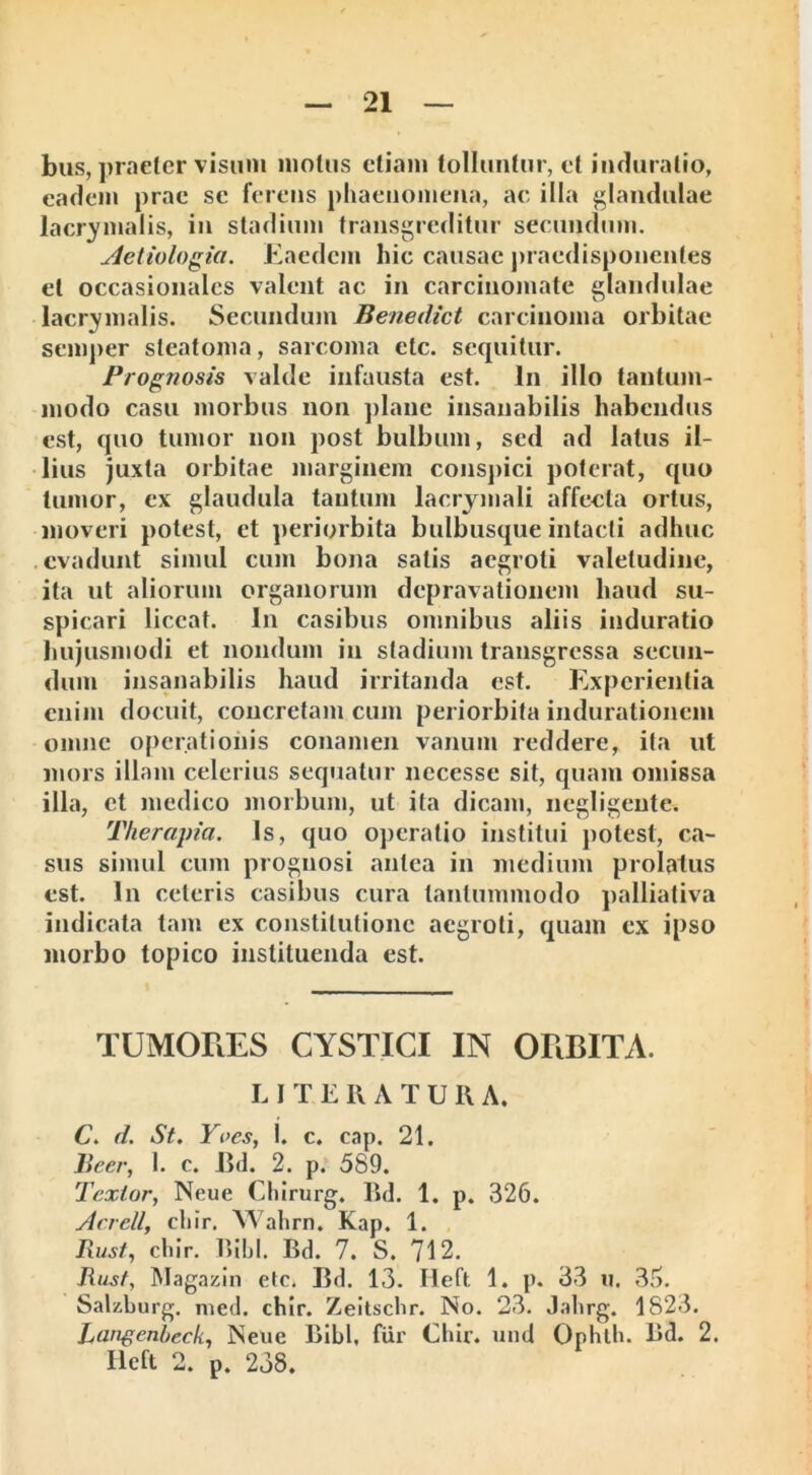 bus, praeter visum motus etiam tolluntur, et induratio, eadem prae se ferens phaenomena, ac illa glandulae lacrimalis, in stadium transgreditur secundum. Aetiologia. Eaedem hic causae praedisponentes et occasionalcs valent ac in carcinomate glandulae lacrimalis. Secundum Benedici carcinoma orbitae semper steatoma, sarcoma ctc. sequitur. Prognosis valde infausta est. In illo tantum- modo casu morbus non plane insanabilis habendus est, quo tumor non post bulbum, sed ad latus il- lius juxta orbitae marginem conspici poterat, quo tumor, ex glaudula tantum lacrymali affecta ortus, moveri potest, et periorbita bulbusque intacti adhuc evadunt simul cum bona salis aegroti valetudine, ita ut aliorum organorum depravationem haud su- spicari liceat. In casibus omnibus aliis induratio hujusmodi et nondum in stadium transgressa secun- dum insanabilis haud irritanda est. Experientia enim docuit, concretam cum periorbita indurationem omne operationis conamen vanum reddere, ita ut mors illam celerius sequatur necesse sit, quam omissa illa, et medico morbum, ut ita dicam, negligcnte. Therapia. Is, quo operatio institui potest, ca- sus simul cum prognosi antea in medium prolatus est. In celeris casibus cura tantummodo palliativa indicata tam ex constitutione aegroti, quam ex ipso morbo topico instituenda est. TUMORES CYSTICI IN ORBITA. LITE R A T U R A. C. d. St. Yocs, 1. c. cap. 21. Jieer, I. c. Bd. 2. p. 589. Textor, Neue Chirurg. Bd. 1. p. 326. Aerell, chir. Wahrn. Kap. 1. Rust, chir. Bibi. Bd. 7. S. 712. Jiust, Magazin etc. Bd. 13. Heft 1. p. 33 u. 36. Salzburg. med. cbir. Zeitschr. No. 23. Jahrg. 1823. Langenheck, Neue Bibi, fur Cbir. und Ophlh. Bd. 2. Heft 2. p. 238.