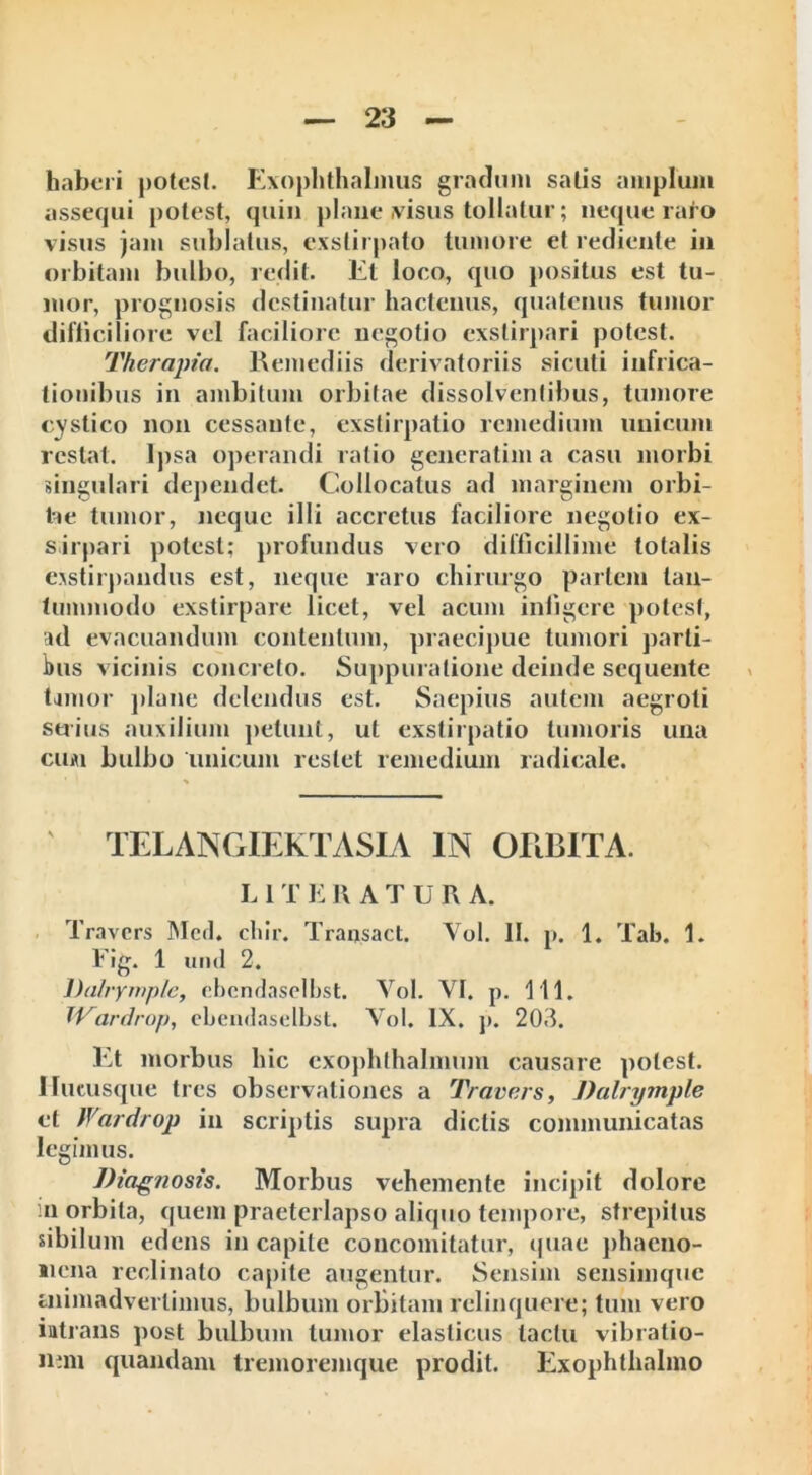 haberi potest. Exophthalmus gradum satis amplum assequi potest, quin plane ,visus tollatur; neque rato visus jam sublatus, exstirpato tumore et rediente in orbitam bulbo, redit. Et loco, quo positus est tu- mor, prognosis destinatur hactenus, quatenus tumor difficiliore vel faciliore negotio exstirpari potest. Therapia. Remediis derivatoriis sicuti infrica- tionibus in ambitum orbitae dissolventibus, tumore cystico non cessante, exstirpatio remedium unicum restat. Ipsa operandi ratio generatim a casu morbi singulari dependet. Collocatus ad marginem orbi- tae tumor, neque illi accretus faciliore negotio ex- sirpari potest; profundus vero difficillime totalis exstirpandus est, neque raro chirurgo partem tan- tummodo exstirpare licet, vel acum infigere potest, ad evacuandum contentum, praecipue tumori parti- bus vicinis concreto. Suppuratione deinde sequente tamor plane delendus est. Saepius autem aegroti serius auxilium petunt, ut exstirpatio tumoris una cum bulbo unicum restet remedium radicale. TELANGIEKTASIA IN ORBITA. L 1 T E 1\ A T U R A. Travcrs Mcrl. cliir. Transact. Vol. II. p. 1. Tab. 1. Fig. 1 und 2. Dalrymple, ebcndaselbst. Vol. VI. p. 111. W^ardrop, ebcndaselbst. Vol. IX. p. 203. Et morbus hic exophthalmum causare potest. Hucusque tres observationes a Travcrs, Dalrymple et Wardrop in scriptis supra dictis communicatas legimus. Diagnosis. Morbus vehemente incipit dolore .n orbita, quem praeterlapso aliquo tempore, strepitus sibilum edens in capite concomitatur, quae phaeno- liena reclinato capite augentur. Sensim sensimque aiimadverlimus, bulbum orbitam relinquere; tum vero intrans post bulbum tumor elasticus tactu vibratio- nem quandam tremoremque prodit. Exophthalmo