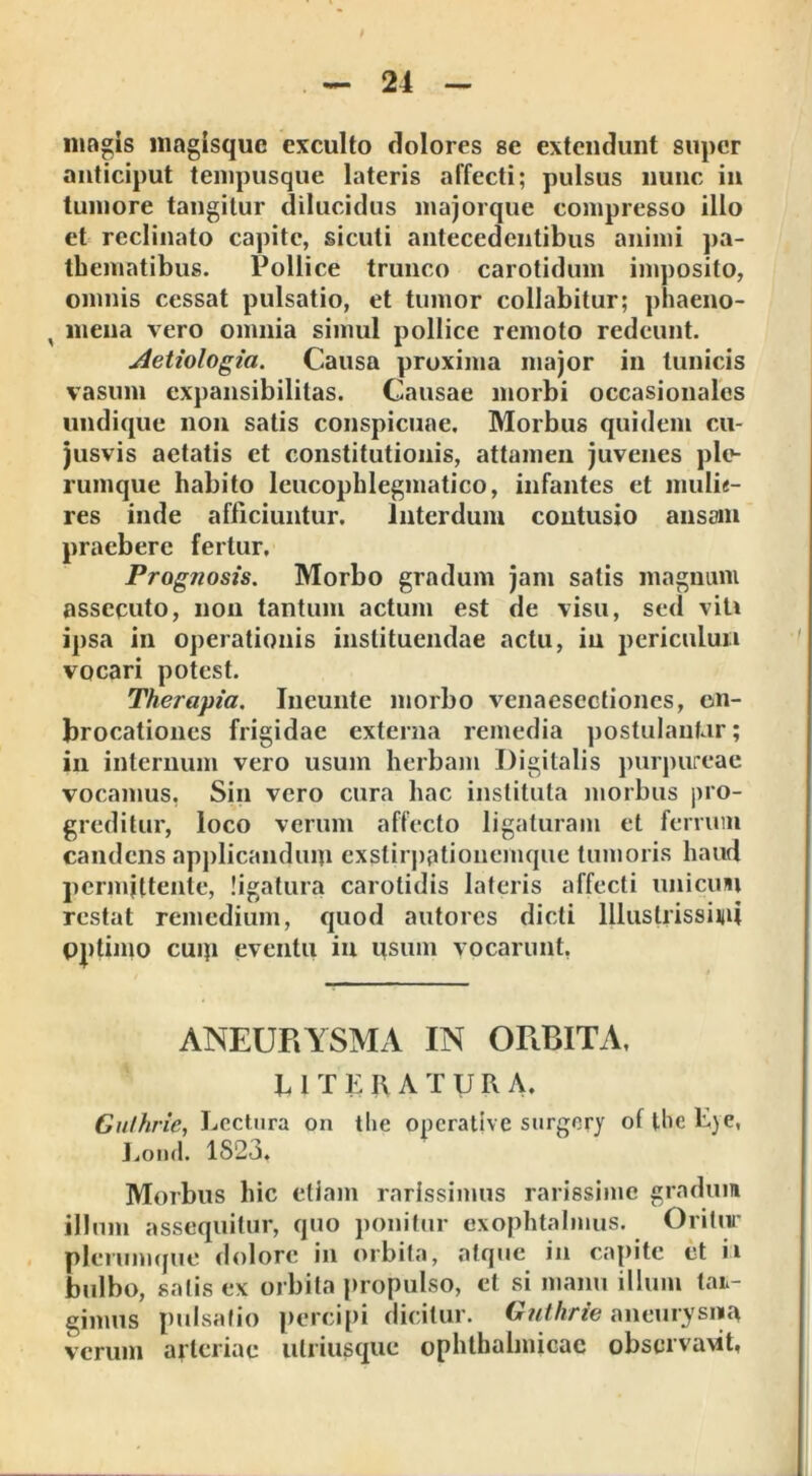 magis magisque exculto dolores se extendunt super anticiput tempusque lateris affecti; pulsus nunc in tumore tangitur dilucidus majorque compresso illo et reclinato capite, siculi antecedentibus animi pa- thematibus. Pollice trunco carotidum imposito, omnis cessat pulsatio, et tumor collabitur; phaeno- % mena vero omnia simul pollice remoto redeunt. Aetiologia. Causa proxima major in tunicis vasum expansibilitas. Causae morbi occasionales undique non satis conspicuae. Morbus quidem eu- jusvis aetatis et constitutionis, attamen juvenes ple- rumque habito leucopblegmatico, infantes et mulie- res inde afficiuntur. Interdum contusio ansam praebere fertur. Prognosis. Morbo gradum jam satis magnum assecuto, non tantum actum est de visu, sed viti ipsa in operationis instituendae actu, in periculun vocari potest. Therapia. Incunte morbo venaesectiones, on- brocationes frigidae externa remedia postulantur; in internum vero usum herbam Digitalis purpureae vocamus, Sin vero cura hac instituta morbus pro- greditur, loco verum affecto ligaturam et ferrum candens applicandum exstirpationemque tumoris haud permittente, ligatura carotidis lateris affecti unicum restat remedium, quod autores dicti Illustrissimi pptiino cuip eventu in usum vocarunt, ANEURYSMA IN ORBITA, 11T E R A T V R A. Guthrie, Lectura on tlie operative surgery oflhcLje, Lond. 1S23, Morbus hic etiam rarissimus rarissime gradum illum assequitur, quo ponitur exophtalmus. Oritur plerumque dolore in orbita, atque in capite et ii bulbo, salis ex orbita propulso, et si manu illum lar- gimus pulsatio percipi dicitur. Guthrie aneurysma verum arteriae ulriusque ophthalmicae observant,