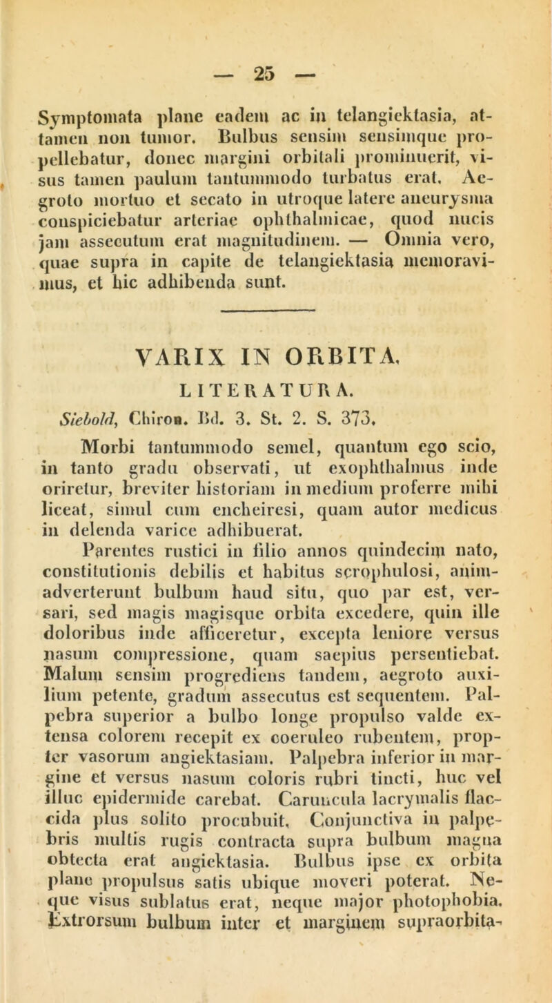 tamen non tumor, liulbus sensim sensimque pro- pellebatur, donec margini orbitali prominuerit, vi- sus tamen paulum tantummodo turbatus erat. Ae- groto mortuo et secato in utroque latere aneurysma conspiciebatur arteriae ophthalmicae, quod nucis jam assecutum erat magnitudinem. — Omnia vero, quae supra in capite de telangiektasia memoravi- mus, et hic adhibenda sunt. VARIX IN ORBITA, L I T E R A T U R A. SieboM, Chiron. Bd. 3. St. 2. S. 373, Morbi tantummodo semel, quantum ego scio, in tanto gradu observati, ut exophthalmus inde oriretur, breviter historiam in medium proferre mihi liceat, simul cum cncheiresi, quam autor medicus in delenda varice adhibuerat. Parentes rustici in filio annos quindecim nato, constitutionis debilis et habitus scroplmlosi, anim- adverterunt bulbum haud situ, quo par est, ver- sari, sed magis magisque orbita excedere, quin ille doloribus inde afficeretur, excepta leniore versus nasum compressione, quam saepius persentiebat. Malum sensim progrediens tandem, aegroto auxi- lium petente, gradum assecutus est sequentem. Pal- pebra superior a bulbo longe propulso valde ex- tensa colorem recepit ex coeruleo rubentem, prop- ter vasorum angiektasiam. Palpebra inferior in mar- gine et versus nasum coloris rubri tincti, huc vel illuc epidermide carebat. Caruncula lacrymalis flac- cida plus solito procubuit. Conjunctiva in palpe- bris multis rugis contracta supra bulbum magna obtecta erat angiektasia. Bulbus ipse cx orbita plane propulsus satis ubique moveri poterat. Ne- que visus sublatus erat, neque major photophobia. Jixtrorsum bulbum inter et marginem supraorbita-