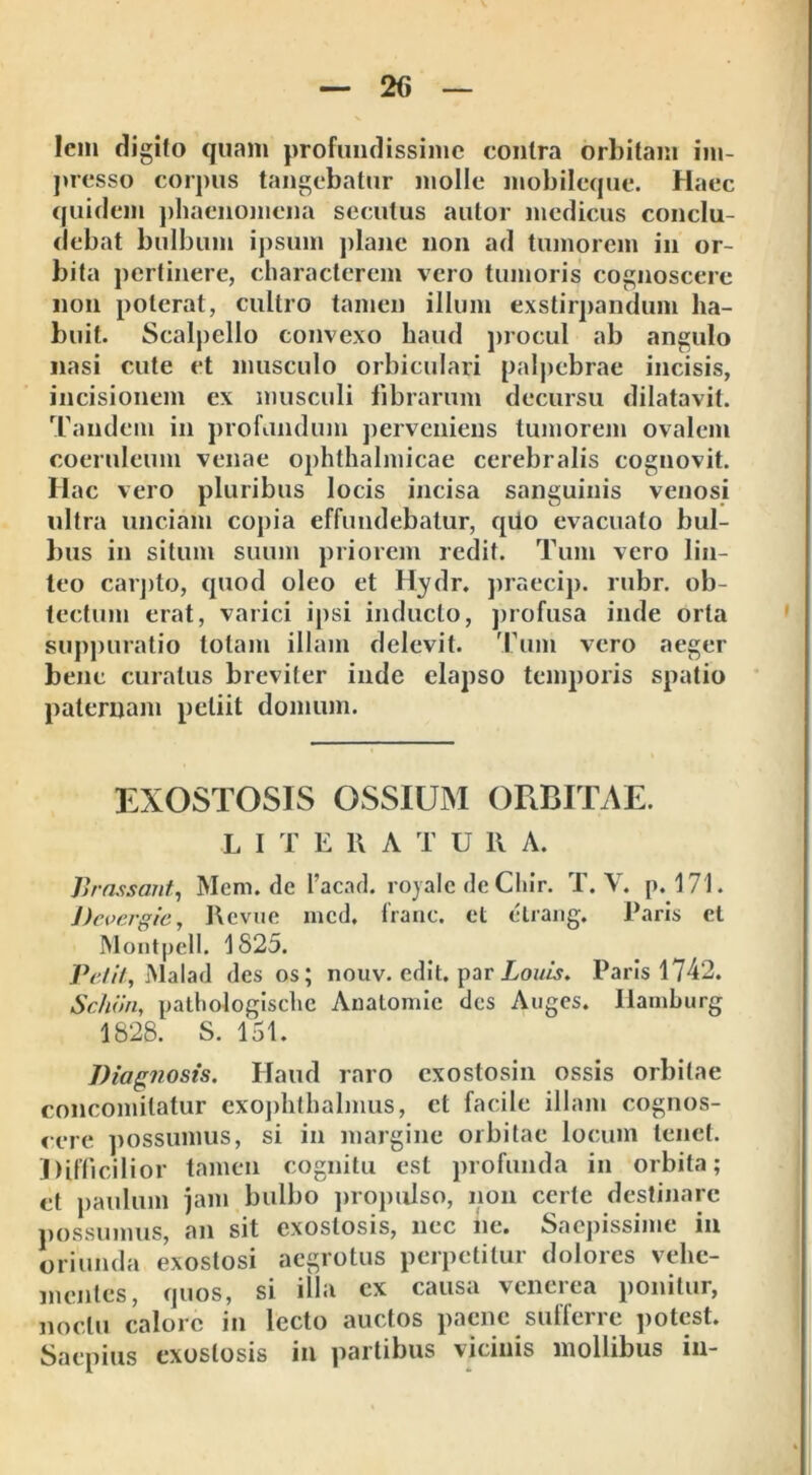 Icm digito quam profundissime contra orbitam im- presso corpus tangebatur molle mobileque. Haec quidem phaenomena secutus autor medicus conclu- debat bulbum ipsum plane non ad tumorem in or- bita pertinere, characterem vero tumoris cognoscere non poterat, cultro tamen illum exstirpandum ha- buit. Scalpello convexo haud procul ab angulo nasi cute et musculo orbiculari palpebrae incisis, incisionem ex musculi librarum decursu dilatavit. Tandem in profandum perveniens tumorem ovalem coeruleum venae ophthalmicae cerebralis cognovit. Hac vero pluribus locis incisa sanguinis venosi ultra unciam copia effundebatur, qiio evacuato bul- bus in situm suum priorem redit. Tum vero lin- teo carpto, quod oleo et Hydr. praecip. rubr. ob- tectum erat, varici ipsi inducto, profusa inde orta suppuratio totam illam delevit. Tum vero aeger bene curatus breviter inde elapso temporis spatio paternam petiit domum. EXOSTOSIS OSSIUM ORBITAE. LITE 1\ A T U 11 A. Drassant, Mem.de 1’acad. royale de Chir. T. V. p. 171. Devergie, Rcvue mcd. franc. et elrang. Paris et Montpell. 1825. Petit, Malad des os; nouv. edit, par Loub. Paris 1742. Schon, pathologisclie Anatomie des Auges. Ilamburg 1828. S. 151. Diagnosis. Haud raro exostosin ossis orbitae concomitatur exophthalmus, et facile illam cognos- cere possumus, si in margine orbitae locum tenet. Difficilior tamen cognitu est profunda in orbita; ct paulum jam bulbo propulso, non certe destinare possumus, an sit exostosis, nec iie. Saepissime in oriunda exostosi aegrotus perpetitur dolores vehe- mentes, quos, si illa ex causa venerea ponitur, noctu calore in lecto auctos paene sufferre potest. Saepius exostosis in partibus vicinis mollibus in-