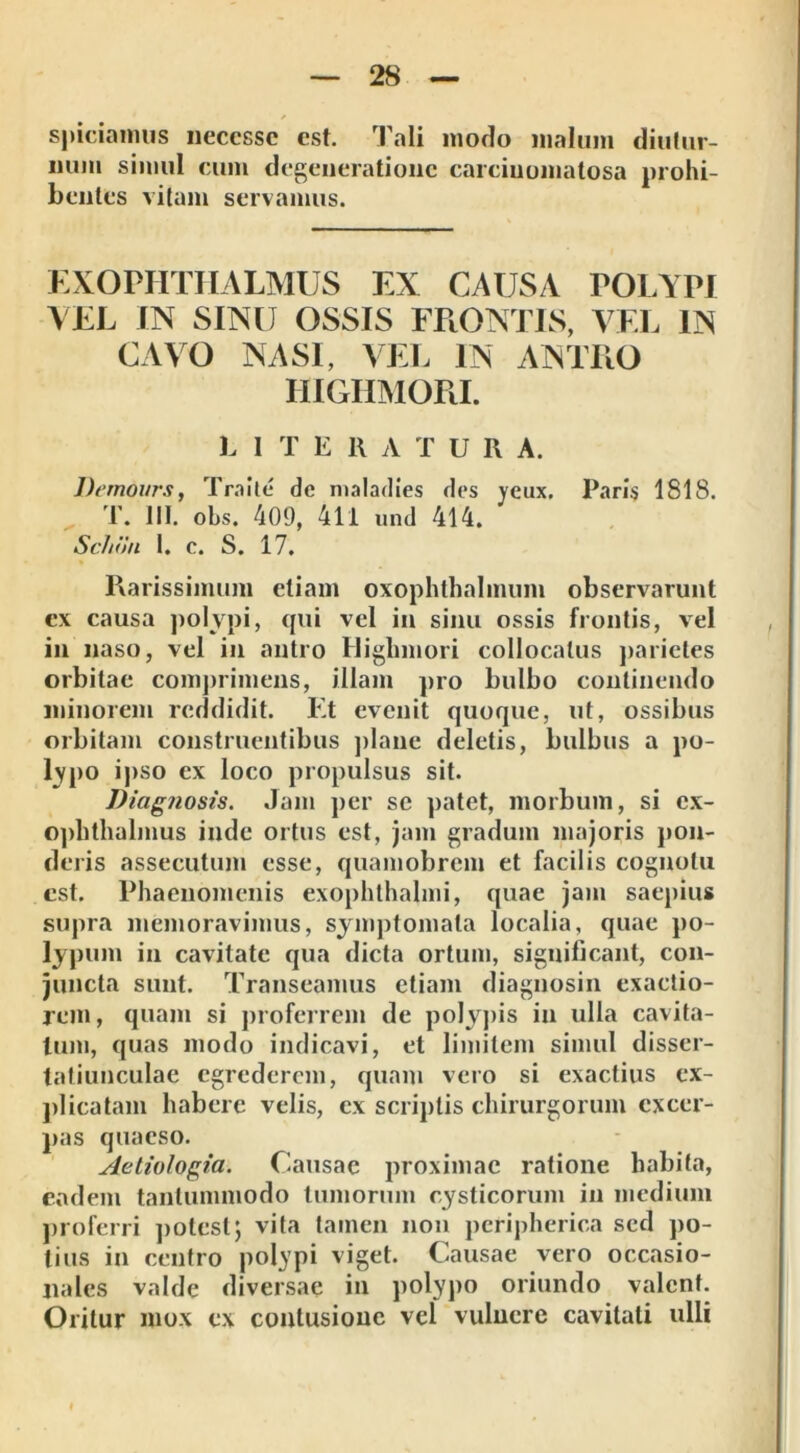 spiciamus neccssc est. Tali modo malum diutur- num simul cum degeneratione carciuoinatosa prohi- bentes vitam servamus. EXOPHTHALMUS EX CAUSA POLYPI VEL IN SINU OSSIS FRONTIS, VEL IN CAVO NASI, VEL IN ANTFiO HIGHMORI. L 1 T ERATUR A. Demours, Traite de maladies des yeux. Paris 1818. T. III. obs. 409, 411 und 414. Sc/ion 1. c. S. 17. Rarissimum etiam oxophthalmum observarunt ex causa polypi, qui vel in sinu ossis frontis, vel in naso, vel in antro Highmori collocatus parietes orbitae comprimens, illam pro bulbo continendo minorem reddidit. Et evenit quoque, ut, ossibus orbitam construentibus plane deletis, bulbus a po- lypo ipso ex loco propulsus sit. Diagnosis. Jam per se patet, morbum, si ex- ophthalmus inde ortus est, jam gradum majoris pon- deris assecutum esse, quamobrem et facilis cognotu est. Phaenomenis exophthalmi, quae jam saepius supra memoravimus, symptomata localia, quae po- lypum in cavitate qua dicta ortum, significant, con- juncta sunt. Transeamus etiam diagnosin exactio- rem , quam si proferrem de polypis in ulla cavita- tum, quas modo indicavi, et limitem simul disser- tatiunculae egrederem, quam vero si exactius ex- plicatam habere velis, ex scriptis chirurgorum excer- pas quaeso. Aetiologia. Causae proximae ratione habita, eadem tantummodo tumorum cysticorum in medium proferri potest; vita tamen non peripherica sed po- tius in centro polypi viget. Causae vero occasio- nales valde diversae in polypo oriundo valent. Oritur mox ex contusione vel vulnere cavitati ulli