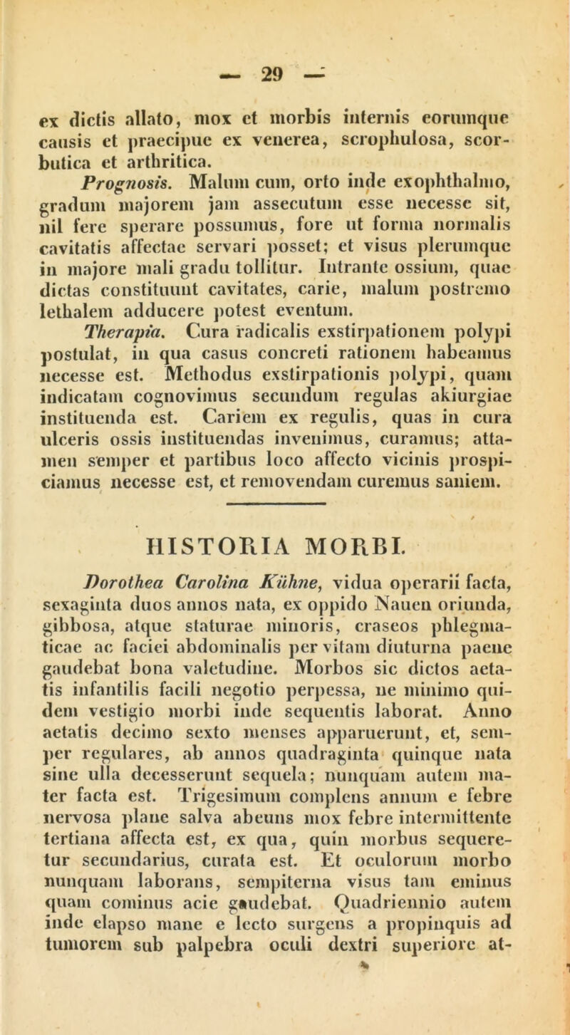 ex dictis allato, mox ct morbis internis eorumque causis et praecipue ex venerea, scrophulosa, scor- butica et arthritica. Prognosis. Malum cum, orto inde exophthalmo, gradum majorem jam assecutum esse necesse sit, nil fere sperare possumus, fore ut forma normalis cavitatis affectae servari posset; et visus plerumque in majore mali gradu tollitur. Intrante ossium, quae dictas constituunt cavitates, carie, malum postremo lethalem adducere potest eventum. Therapia. Cura radicalis exstirpationem polypi postulat, in qua casus concreti rationem habeamus necesse est. Methodus exstirpationis polypi, quam indicatam cognovimus secundum regulas akiurgiae instituenda est. Cariem ex regulis, quas in cura ulceris ossis instituendas invenimus, curamus; atta- men semper et partibus loco affecto vicinis prospi- ciamus necesse est, et removendam curemus saniem. HISTORIA MORBI. Porothea Carolina Kiihjie, vidua operarii facta, sexaginta duos annos nata, ex oppido Naucn oriunda, gibbosa, atque staturae minoris, craseos phlegma- ticae ac faciei abdominalis per vitam diuturna paene gaudebat bona valetudine. Morbos sic dictos aeta- tis infantilis facili negotio perpessa, ne minimo qui- dem vestigio morbi inde sequentis laborat. Anno aetatis decimo sexto menses apparuerunt, et, sem- per regulares, ab annos quadraginta quinque nata sine ulla decesserunt sequela; nunquam autem ma- ter facta est. Trigesimum complens annum e febre nervosa plane salva abeuns mox febre intermittente tertiana affecta est, ex qua, quin morbus sequere- tur secundarius, curata est. Et oculorum morbo nunquam laborans, sempiterna visus tam eminus quam cominus acie gaudebat. Quadriennio autem inde elapso mane e lecto surgens a propinquis ad tumorem sub palpebra oculi dextri superiore at-