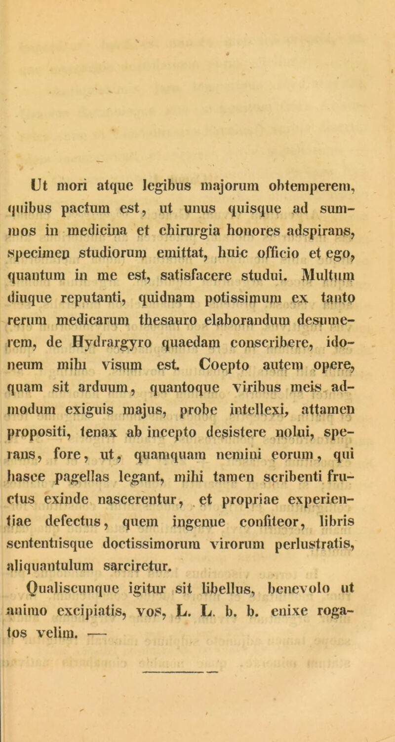 Ut mori atque legibus majorum obtemperem, quibus pactum est, ut unus quisque ad sum- mos in medicina et chirurgia honores adspirans, specimen studiorum emittat, huic officio et ego, quantum in me est, satisfacere studui. Multum diuque reputanti, quidnam potissimum ex tanto rerum medicarum thesauro elaborandum desume- rem, de Hydrargyro quaedam conscribere, ido- neum mihi visum est. Coepto autem opere, quam sit arduum, quantoque viribus meis ad- modum exiguis majus, probe intellexi, attamen propositi, tenax ab incepto desistere nolui, spe- rans, fore, ut, quamquam nemini eorum, qui hasee pagellas legant, mihi tamen scribenti fru- clus exinde nascerentur, et propriae experien- tiae defectus, quem ingenue confiteor, libris sententiisque doctissimorum virorum perlustratis, aliquantulum sarciretur. Oualiscunque igitur sit libellus, benevolo ut animo excipiatis, vos, L. L. b. b. enixe roga- tos velim. —