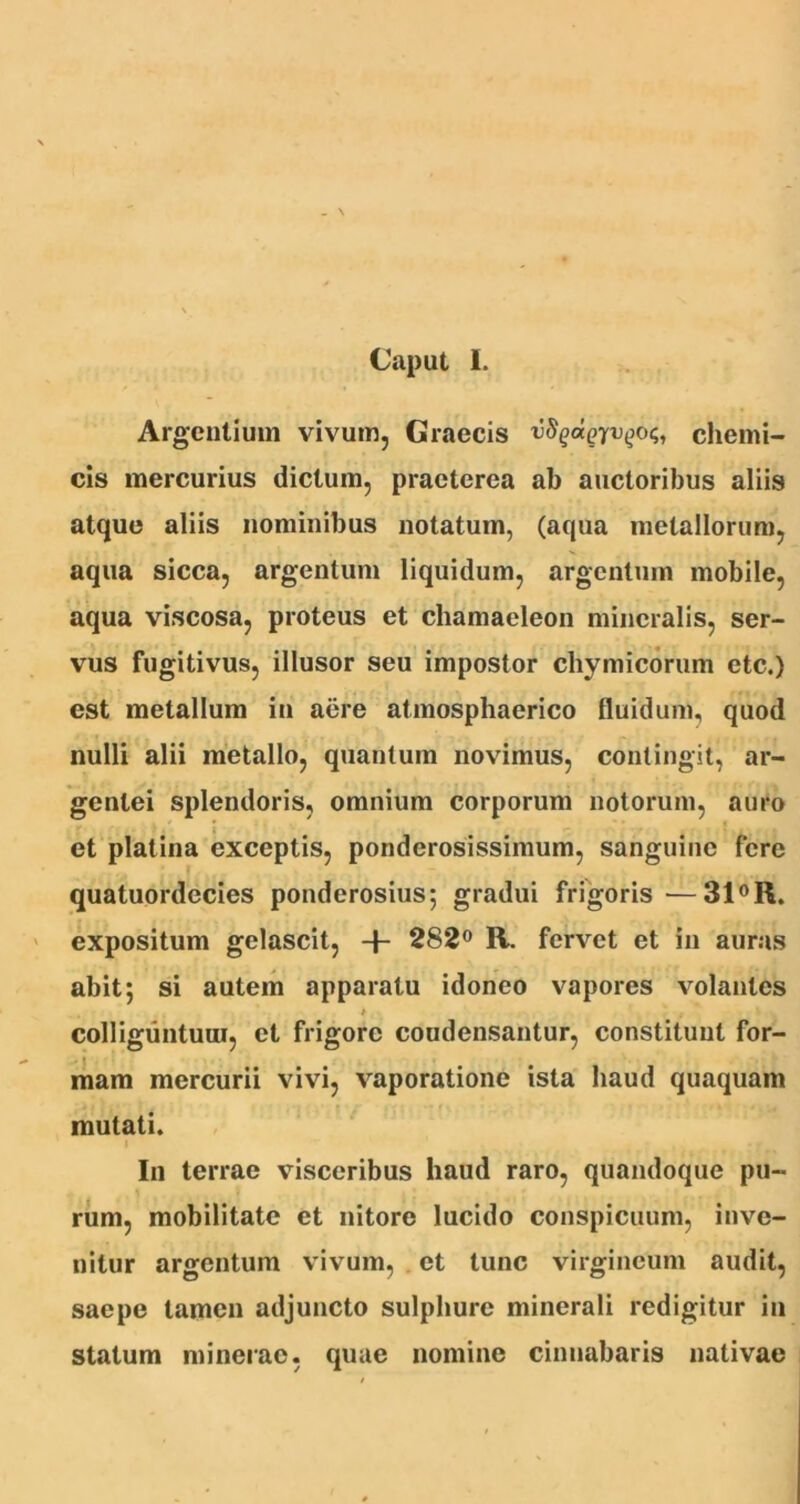 Caput I. Argentium vivum, Graecis vS^aQyvqo<;, chemi- cis mercurius dictum, praeterea ab auctoribus aliis atque aliis nominibus notatum, (aqua metallorum, aqua sicca, argentum liquidum, argentum mobile, aqua viscosa, proteus et chamaeleon mineralis, ser- vus fugitivus, illusor seu impostor chymicorum etc.) est metallum in aere atmosphaerico lluidum, quod nulli alii metallo, quantum novimus, contingit, ar- gentei splendoris, omnium corporum notorum, auro et platina exceptis, ponderosissimum, sanguine fere quatuordecies ponderosius; gradui frigoris—31°R. expositum gelascit, -f* 282° R. fervet et in auras abit; si autem apparatu idoneo vapores volantes . * .■ colliguntuui, et frigore coudensantur, constituut for- mam mercurii vivi, vaporatione ista haud quaquam mutati. In terrae visceribus haud raro, quandoque pu- rum, mobilitate et nitore lucido conspicuum, inve- nitur argentum vivum, et tunc virgineum audit, saepe tamen adjuncto sulphure minerali redigitur in statum minerae, quae nomine cinnabaris nativae