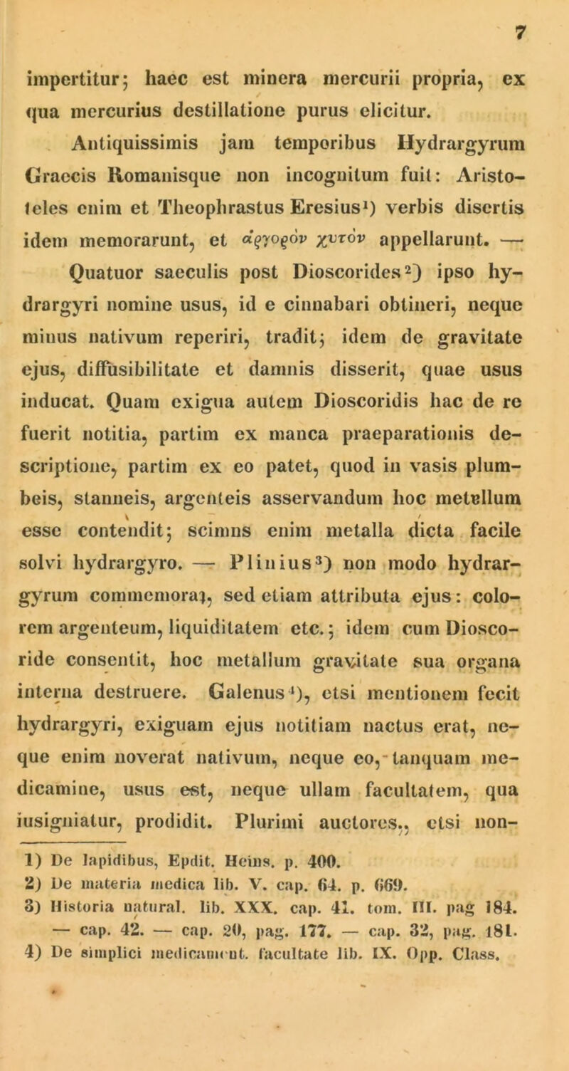 impertitur 5 haec est minera mercurii propria, ex qua mercurius destillatione purus elicitur. Antiquissimis jam temporibus Hydrargyrum Graecis Romanisque non incognitum fuit: Aristo- teles enim et Theophrastus Eresius1) verbis disertis idem memorarunt, et a^yo^ov yyrov appellarunt. — Quatuor saeculis post Dioscorides2) ipso hy- drargyri nomine usus, id e cinnabari obtineri, neque minus nativum reperiri, traditj idem de gravitate ejus, diffusibilitate et damnis disserit, quae usus inducat. Quam exigua autem Dioscoridis hac de re fuerit notitia, partim ex manca praeparationis de- scriptione, partim ex eo patet, quod in vasis plum- beis, stanneis, argenteis asservandum hoc melellum \ # /# esse contendit; scimus enim metalla dicta facile solvi hydrargyro. —- Plinius3 4) non modo hydrar- gyrum commemora), sed etiam attributa ejus: colo- rem argenteum, liquiditatem etc.; idem cum Diosco- ride consentit, hoc metallum gravitate sua organa interna destruere. Galenus1), etsi mentionem fecit hydrargyri, exiguam ejus notitiam nactus erat, ne- que enim noverat nativum, neque eo, tanquam me- dicamine, usus est, neque ullam facultatem, qua iusigniatur, prodidit. Plurimi auctores., etsi non- 1) De Iapidibus, Epdit. Heius. p. 400. 2) De materia medica lib. V. cap. 04. p. 069. 3) Historia aatural. lib. XXX. cap. 41. tom. Hi. pag 184. — cap. 42. — cap. 20, pag. 177. — cap. 32, pag. 181. 4) De simplici medicamcut. facultate lib. IX. Opp. Class.