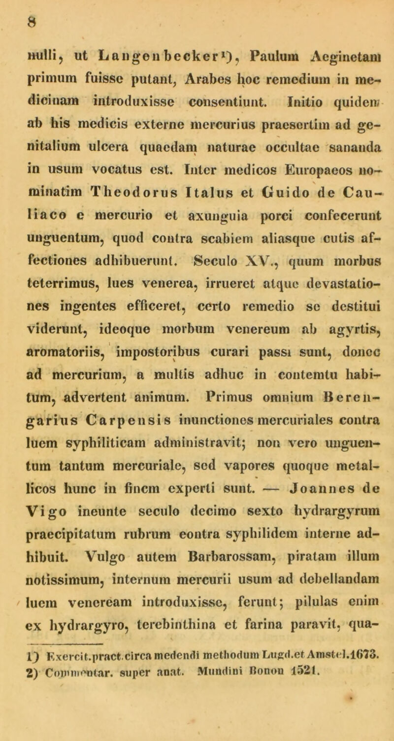 nulli, ut Langon becker1 2)? Paulum Aeginetam primum fuisse putant, Arabos hoc remedium in me- dicinam introduxisse consentiunt. Initio quident ab his medicis externe mercurius praesertim ad ge- nitalium ulcera quaedam naturae occultae sananda in usum vocatus est. Inter medicos Europaeos no- X minatim Theodorus Italus et Guido de Cau- liaco e mercurio et axunguia porci confecerunt unguentum, quod contra scabiem aliasque cutis af- fectiones adhibuerunt. Seculo XV., quum morbus teterrimus, lues venerea, irrueret atque devastatio- nes ingentes efficeret, certo remedio se destitui viderunt, ideoque morbum vcnereum ab agvrtis, aromatoriis, impostoribus curari passi sunt, donec ad mercurium, a multis adhuc in contemtu habi- tum, advertent animum. Primus omnium Bercn- garius Carpensis inunctiones mercuriales contra luem syphiliticam administravit; non vero unguen- tum tantum mercuriale, sed vapores quoque metal- licos hunc in finem experti sunt. — Joalines de Vigo ineunte seculo decimo sexto hydrargyrum praecipitatum rubrum eontra syphilidem interne ad- hibuit. Vulgo autem Barbarossam, piratam illum notissimum, internum mercurii usum ad debellandam luem veneream introduxisse, ferunt; pilulas enim ex hydrargyro, terebinthina et farina paravit, qua- 1) Exercit.pr.actcirca medendi methodum Lugd.et AmsteJ.1673. 2) Commentar, super anat. Muudini Ronou 1521.