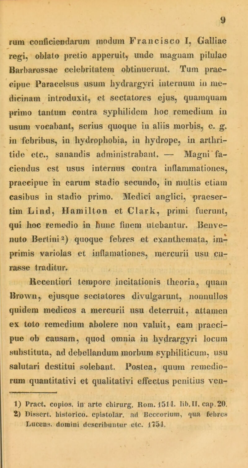 rum conficiendarum modum Francisco I, Galliae ^ • / regi, oblato pretio apperuit, unde magnam pilulae Barbarossae celebritatem obtinuerunt. Tum prae- cipue Paracelsus usum hydrargyri internum in me- dicinam introduxit, et sectatores ejus, quamquam primo tantum contra syphilidem hoc remedium in usum vocabant, serius quoque in aliis morbis, c. g. in febribus, in hydrophobia, in hydrope, in arthri- tide etc., sanandis administrabant, — Magni fa- ciendus est usus internus contra inflammationes, praecipue in earum stadio secundo, in multis etiam casibus in stadio primo. Medici anglici, praeser- tim Lind, Hamilton et Clark, primi fuerunt, qui hoc remedio in hunc finem utebantur. Beuve- nuto Bertini1 2) quoque febres et exanthemata, im- primis variolas et inflamationes, mercurii usu cu- rasse traditur. Recentiori tempore incitationis theoria, quam Brown, ejusque sectatores divulgarunt, nonnullos quidem medicos a mercurii usu deterruit, attamen ex toto remedium abolere non valuit, eam praeci- pue ob causam, quod omnia in hydrargyri locum substituta, ad debellandum morbum syphiliticum, usu salutari destitui solebant. Postea, quum remedio- rum quanlitativi et qualitativi effectus penitius veu- 1) Pract. copios. in arte cliirurg. Rom. 1514. Iib.II. cap.20. 2) Dissert. historico, epistolar. ad Beccorium, qua febres Lucens, domini describuntur etc. 1751.