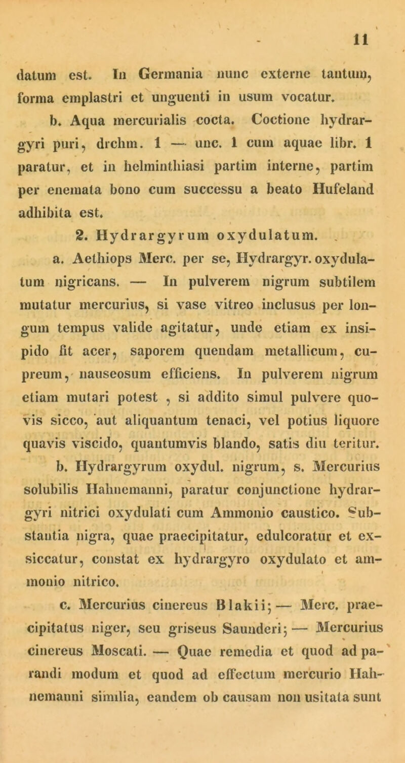 datum est. In Germania nunc externe tantum, forma emplastri et unguenti in usum vocatur. b. Aqua mercurialis cocta. Coctione hydrar- gyri puri, drchm. 1 — unc. 1 cum aquae libr. 1 paratur, et in helminthiasi partim interne, partim per enemata bono cum successu a beato Hufeland adhibita est. 2. Hydrargyrum oxydulatum. . a. Aethiops Mere, per se, Hvdrargyr. oxydula- tum nigricans. — In pulverem nigrum subtilem mutatur mercurius, si vase vitreo inclusus per lon- gum tempus valide agitatur, unde etiam ex insi- pido fit acer, saporem quendam metallicum, cu- preum, nauseosum efficiens. In pulverem nigrum etiam mutari potest , si addito simul pulvere quo- vis sicco, aut aliquantum tenaci, vel potius liquore quavis viscido, quantumvis blando, satis diu teritur. b. Hydrargyrum oxydul. nigrum, s. Mercurius solubilis Ilalmemanni, paratur conjunctione hydrar- gyri nitrici oxydulati cum Ammonio caustico. Sub- stantia nigra, quae praecipitatur, edulcoratur et ex- siccatur, constat ex hydrargyro oxydulato et am- monio nitrico. c. Mercurius cinereus Blakii;— Mere, prae- cipitatus niger, seu griseus Saunderi;— Mercurius cinereus Moscati. — Quae remedia et quod ad pa- randi modum et quod ad effectum mercurio Ilah- nemanni similia, eandem ob causam non usitata sunt