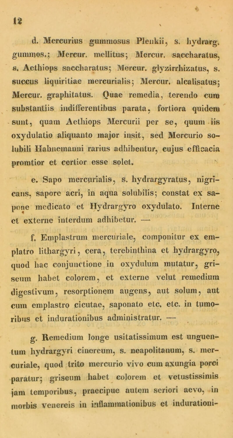 4 d. Mercurius gummosus Plenkii, s. hydrarg. gunnnos.; Mercur. mellitus; Mercur. saccharatus, s. Aethiops saccharatus; Mercur. glyzirrhizatus, s. succus liquiritiae mercurialis; Mercur. alcalisatus: Mercur. grapliitatus. Quae remedia, terendo cum substantiis indifferentibus parata, fortiora quidem sunt, quam Aethiops Mercurii per se, quum iis oxydulatio aliquanto major insit, sed Mercurio so- lubili Ilabuemauni rarius adbibentur, cujus efficacia promtior et certior esse solet. e. Sapo mercurialis, s. hydrargyratus, nigri- cans, sapore acri, in aqua solubilis; constat ex sa- pone medicato et Hydrargyro oxydulato. Interne ct externe interdum adbibetur. — f. Emplastrum mercuriale, componitur ex em- platro lithargyri, cera, terebinthina et hydrargyro, quod hac conjunctione in oxydulum mutatur, gri- seum habet colorem, ct externe velut remedium digestivum, resorptionem augens, aut solum, aut cum emplastro cicutae, saponato etc. etc. in tumo- ribus ct indurationibus administratur. — g. Remedium longe usitatissimum est unguen- tum hydrargyri cinereum, s. neapolitauum, s. mer- curialc, quod trito mercurio vivo cum axungia porci paratur; griseum habet colorem et vetustissimis jam temporibus, praecipue autem seriori aevo, in morbis Venereis in inflammationibus ct indurationi-