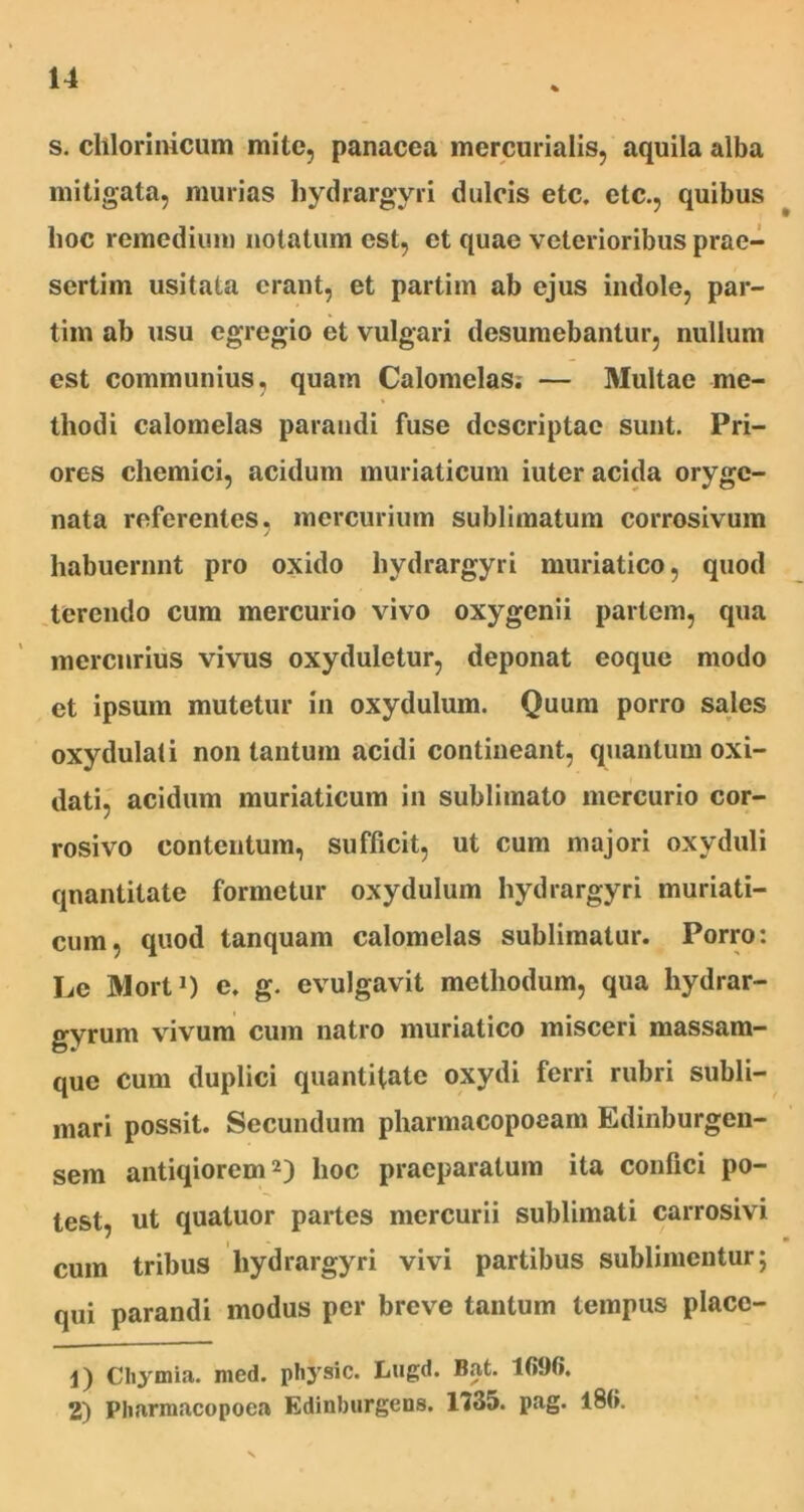 s. chlorinicum mite, panacea mercurialis, aquila alba mitigata, murias hydrargyri dulcis etc. etc., quibus hoc remedium notatum est, et quae veterioribus prae- sertim usitata erant, et partim ab ejus indole, par- tim ab usu egregio et vulgari desumebantur, nullum est communius, quam Calomelas; — Multae me- thodi calomelas parandi fuse descriptae sunt. Pri- ores chemici, acidum muriaticum iuter acida orygc- nata referentes, mercurium sublimatum corrosivum habuerunt pro oxido hydrargyri muriatico, quod terendo cum mercurio vivo oxygenii pariem, qua mercurius vivus oxyduletur, deponat eoque modo et ipsum mutetur in oxydulum. Quum porro sales oxydulati non tantum acidi contineant, quantum oxi- dati, acidum muriaticum in sublimato mercurio cor- rosivo contentum, sufficit, ut cum majori oxyduli quantitate formetur oxydulum hydrargyri muriati- cum, quod tanquam calomelas sublimatur. Porro: Le Mort1) e. g. evulgavit methodum, qua hydrar- gyrum vivum cum natro muriatico misceri massam- que cum duplici quantitate oxydi ferri rubri subli- mari possit. Secundum pharmacopoeam Edinburgen- sem antiqiorem2) hoc praeparatum ita confici po- test, ut quatuor partes mercurii sublimati carrosivi cum tribus hydrargyri vivi partibus sublimentur; qui parandi modus per breve tantum tempus place- 1) CIiymia' med. physic. Lugd. Bat. Ifi90. 2) Pharmacopoea Edinburgens. 1735. pag. 186.