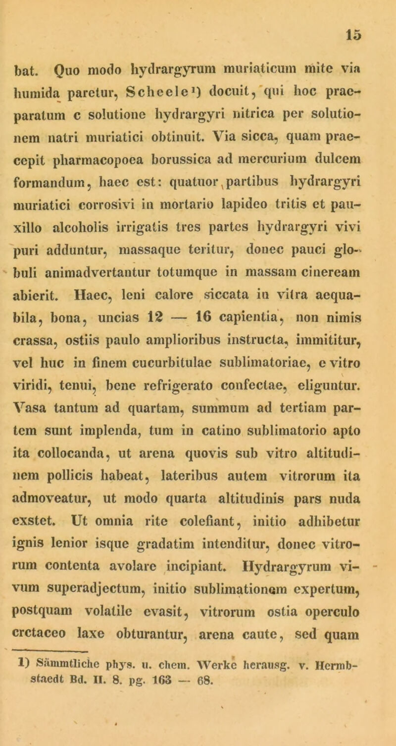 bat. Quo modo hydrargyrum muriaticum mite via humida paretur, Schcele1) docuit, qui hoc prae- paratum c solutione hydrargyri nitrica per solutio- nem natri muriatici obtinuit. Via sicca, quam prae- cepit pharmacopoea borussica ad mercurium dulcem formandum, haec est: quatuor,partibus hydrargyri muriatici corrosivi in mortario lapideo tritis et pau- xillo alcoholis irrigatis tres partes hydrargyri vivi puri adduntur, massaque teritur, donec pauci glo- buli animadvertantur totumque in massam cineream abierit. Haec, leni calore siccata in vitra aequa- bila, bona, uncias 12 — 16 capientia, non nimis crassa, ostiis paulo amplioribus instructa, immititur, vel huc in finem cucurbitulae sublimatoriae, e vitro \ viridi, tenui, bene refrigerato confectae, eliguntur. x Vasa tantum ad quartam, summum ad tertiam par- tem sunt implenda, tum in catino sublimalorio apto ita collocanda, ut arena quovis sub vitro altitudi- nem pollicis habeat, lateribus autem vitrorum ita admoveatur, ut modo quarta altitudinis pars nuda exstet. Ut omnia rite colefiant, initio adhibetur ignis lenior isque gradatim intenditur, donec vitro- rum contenta avolare incipiant. Hydrargyrum vi- vum superadjectum, initio sublimationom expertum, postquam volatile evasit, vitrorum ostia operculo cretaceo laxe obturantur, arena caute, sed quam 1) Sammtliche phys. u. ehem. Werkc herausg. v. Hermb- staedt Bd. II. 8. pg. 163 — 68.