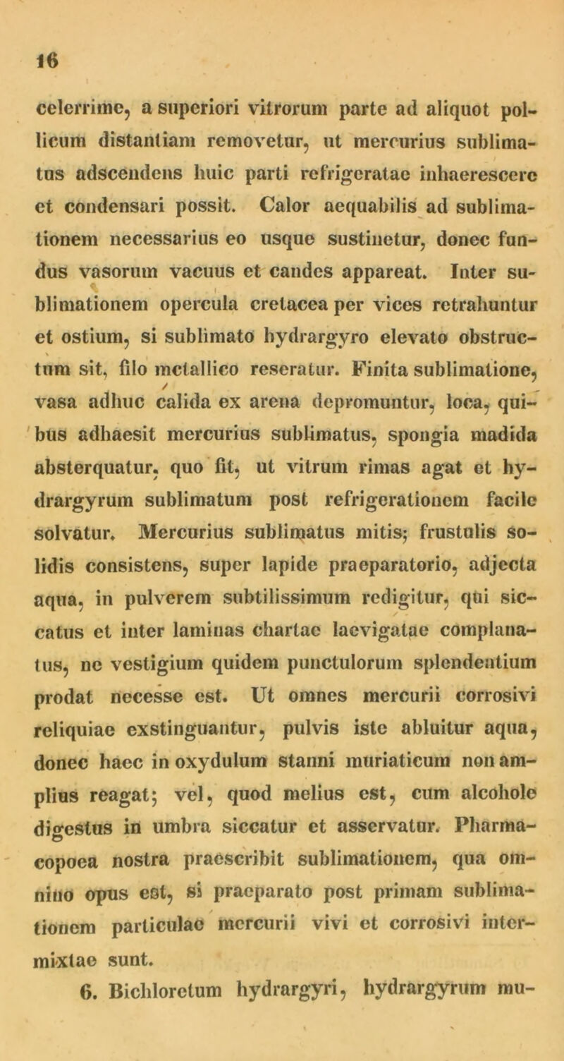 celerrime, a superiori vitrorum parte ad aliquot pol- licum distantiam removetur, ut mercurius sublima- tus adseendens huic parti refrigeratae inhaerescere et condensari possit. Calor aequabilis ad subliina- tionem necessarius eo usque sustinetur, donec fun- dus vasorum vacuus et candes appareat. Inter su- bii mationem opercula cretacea per vices retrahuntur et ostium, si sublimato hydrargyro elevato obstruc- tum sit, filo metallico reseratur. Finita sublimatione, / \rasa adhuc calida ex arena depromuntur, loca, qui- bus adhaesit mercurius sublimatus, spongia madida absterquatur, quo fit, ut vitrum rimas agat et hy- drargyrum sublimatum post refrigerationem facile solvatur. Mercurius sublimatus mitis; frustulis so- lidis consistens, super lapide praeparatorio, adjecta aqua, in pulverem subtilissimum redigitur, qui sic- / - catus et inter laminas chartae laevigatae complana- tus, ne vestigium quidem punctulorum splendentium prodat necesse est. Ut omnes mercurii corrosivi reliquiae exstinguantur, pulvis iste abluitur aqua, donec haec in oxydulum stanni muriaticum non am- plius reagat; vel, quod melius est, cum alcoholc dio-estus in umbra siccatur et asservatur. Pliarma- copoea nostra praescribit sublimationem, qua om- nino opus est, si praeparato post primam sublima- tionem particulae mercurii vivi et corrosivi inter- mixtae sunt. 6. Bichlorctum hydrargyri, hydrargyrum mu-