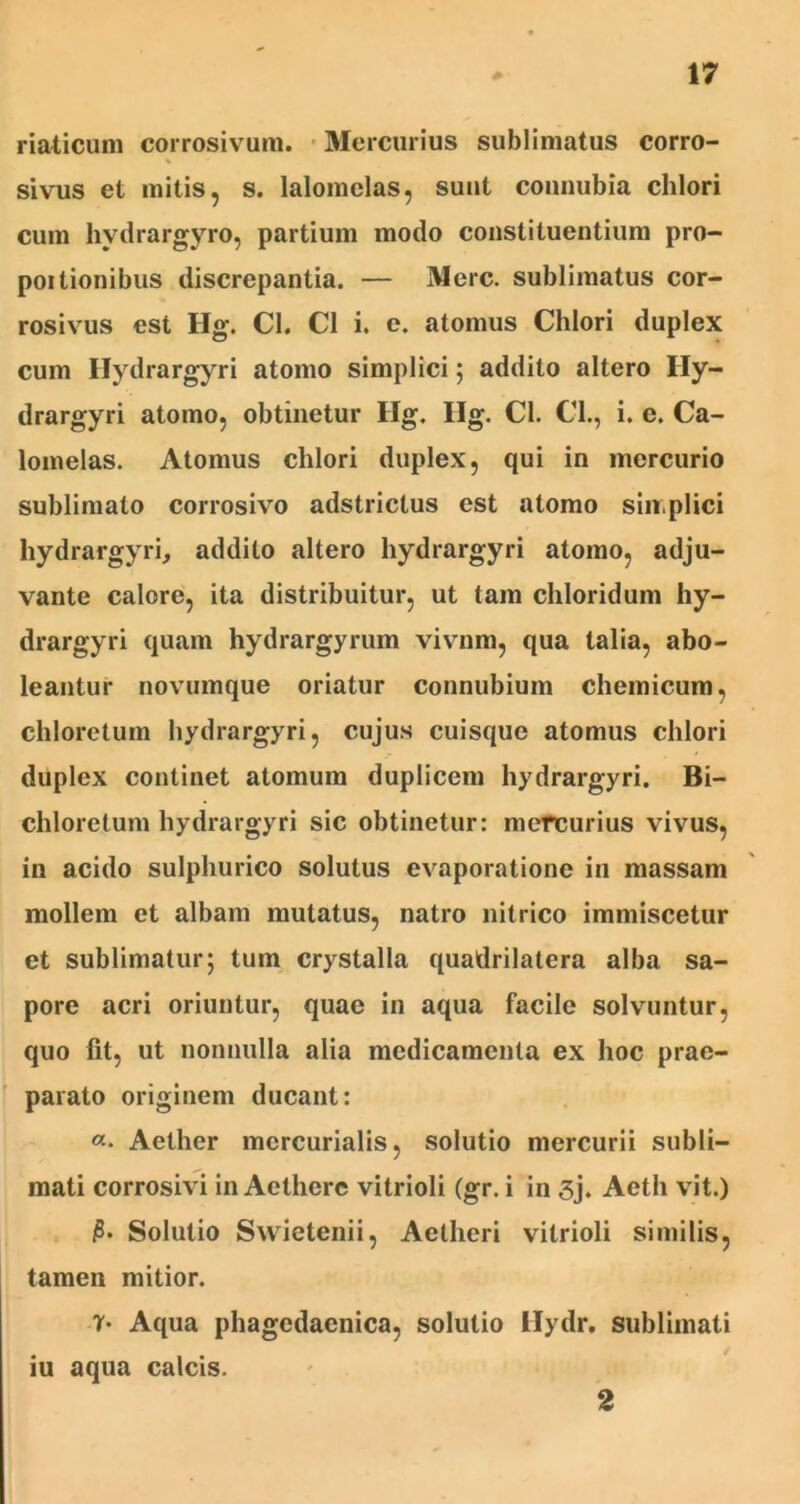 riaticum corrosivum. Mercurius sublimatus corro- % sivus et mitis, s. lalomclas, suut connubia clilori cum hvdrargyro, partium modo constituentium pro- portionibus discrepantia. — Mere, sublimatus cor- rosivus est Hg. Cl. C1 i. e. atomus Chlori duplex cum Hydrargyri atomo simplici 5 addito altero Ily- drargyri atomo, obtinetur Hg. Ilg. Cl. Cl., i. e. Ca- lomelas. Atomus clilori duplex, qui in mercurio sublimato corrosivo adstrictus est atomo sin.plici hydrargyri, addito altero hydrargyri atomo, adju- vante calore, ita distribuitur, ut tam chloridum hy- drargyri quam hydrargyrum vivnm, qua talia, abo- leantur novumque oriatur connubium chemicum, chloretum hydrargyri, cujus cuisque atomus chlori duplex continet atomum duplicem hydrargyri. Bi- chloretum hydrargyri sic obtinetur: mercurius vivus, in acido sulphurico solutus evaporatione in massam mollem et albam mutatus, natro nitrico immiscetur et sublimatur; tum crystalla quadrilatera alba sa- pore acri oriuntur, quae in aqua facile solvuntur, quo fit, ut nonnulla alia medicamenta ex hoc prae- parato originem ducant: «• Aether mcrcurialis, solutio mercurii subli- mati corrosivi in Aethere vitrioli (gr. i in 3j. Aeth vit.) 0* Solutio Swietenii, Aetheri vitrioli similis, tamen mitior. 7' Aqua phagedaenica, solutio Hydr. sublimati iu aqua calcis. 2