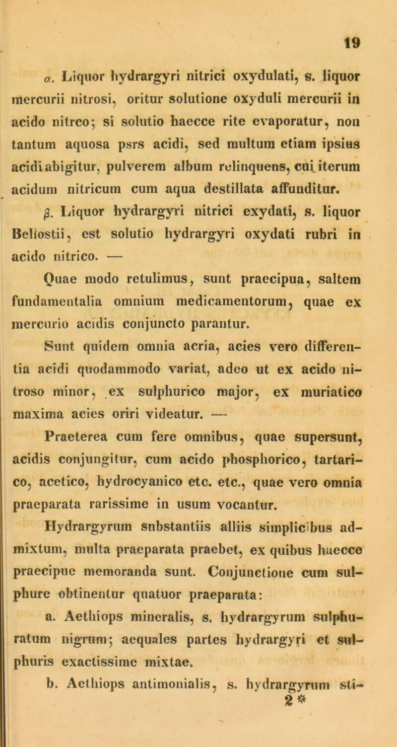 a. Liquor hydrargyri nitrici oxydulati, s. liquor mercurii nitrosi, oritur solutione oxyduli mercurii in acido nitreo; si solutio haecce rite evaporatur, non tantum aquosa psrs acidi, sed multum etiam ipsitis acidi abigitur, pulverem album relinquens, cui iterum acidum nitricum cum aqua destillata affunditur. 0. Liquor hydrargyri nitrici exydati, s. liquor Beliostii, est solutio hydrargyri oxydati rubri in acido nitrico. — Quae modo retulimus, sunt praecipua, saltem fundamentalia omnium medicamentorum, quae ex mercurio acidis conjuncto parantur. Sunt quidem omnia acria, acies vero differen- tia acidi quodammodo variat, adeo ut ex acido ni- troso minor, ex sulphurico major, ex muriatico maxima acies oriri videatur. — Praeterea cum fere omnibus, quae supersunt, acidis conjungitur, cum acido phosphorico, tartari- co, acetico, hydrocyanico etc. etc., quae vero omnia praeparata rarissime in usum vocantur. Hydrargyrum snbstantiis alliis simplicibus ad- mixtum, multa praeparata praebet, ex quibus haecce praecipue memoranda sunt. Conjunctione cum sul- phure obtinentur quatuor praeparata: a. Aethiops mineralis, s. hydrargyrum sulphu- ratum nigrum; aequales partes hydrargyri et sul- phuris exactissime mixtae. b. Aethiops antimonialis, s. hydrargyrum sti- 2*