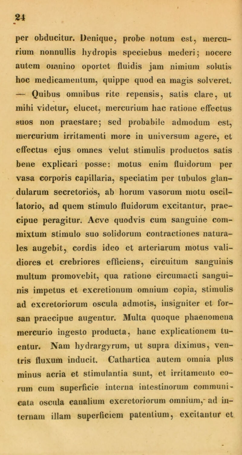 per obducitur. Denique, probe notum est, mercu- rium nonnullis hydropis speciebus mederi ; nocere autem omnino oportet fluidis jam nimium solutis hoc medicamentum, quippe quod ea magis solveret. — Quibus omnibus rite repensis, satis clare, ut mihi videtur, elucet, mercurium hac ratione effectus suos non praestare; sed probabile admodum est, mercurium irritamenti more in universum agere, et effectus ejus omnes velut stimulis productos satis bene explicari posse: motus enim fluidorum per vasa corporis capillaria, speciatim per tubulos glan- dularum secretorios, ab horum vasorum motu oscil- latorio, ad quem stimulo fluidorum excitantur, prae- cipue peragitur. Aeve quodvis cum sanguine com- mixtum stimulo suo solidorum contractiones natura- les augebit, cordis ideo et arteriarum motus vali- diores et crebriores efficiens, circuitum sanguinis multum promovebit, qua ratione circumacti sangui- nis impetus et excretionum omnium copia, stimulis ad excretoriorum oscula admotis, insigniter et for- san praecipue augentur. Multa quoque phaenomena mercurio ingesto producta, hanc explicationem lu- entur. Nam liydrargyrum, ut supra diximus, ven- tris fluxum inducit. Cathartica autem omnia plus minus acria et stimulantia sunt, et irritamento eo- rum cum superficie interna intestinorum communi- cata oscula canalium excretoriorum omnium,- ad in- ternam illam superficiem patentium, excitantur et