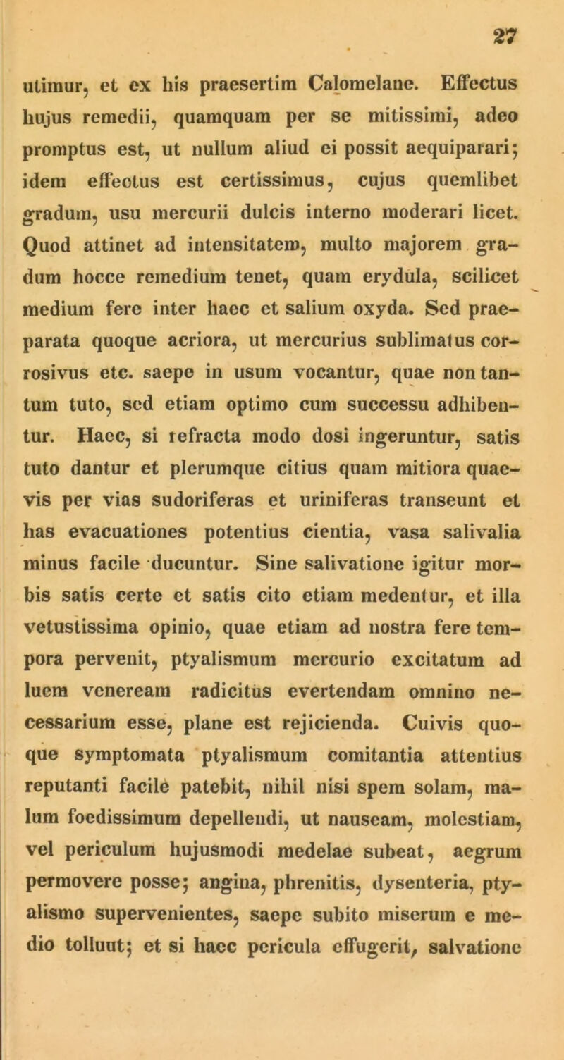 utimur, et ex his praesertim Calomelane. Effectus liujus remedii, quamquam per se mitissimi, adeo promptus est, ut nullum aliud ei possit aequiparari; idem effectus est certissimus, cujus quemlibet gradum, usu mercurii dulcis interno moderari licet. Quod attinet ad intensitatem, multo majorem gra- dum hocce remedium tenet, quam erydula, scilicet medium fere inter haec et salium oxyda. Sed prae- parata quoque acriora, ut mercurius sublimatus cor- rosivus etc. saepe in usum vocantur, quae non tan- tum tuto, sed etiam optimo cum successu adhiben- tur. Haec, si refracta modo dosi ingeruntur, satis tuto dantur et plerumque citius quam mitiora quae- vis per vias sudoriferas et uriniferas transeunt et has evacuationes potentius cientia, vasa salivalia minus facile ducuntur. Sine salivatione igitur mor- bis satis certe et satis cito etiam medentur, et illa vetustissima opinio, quae etiam ad nostra fere tem- pora pervenit, ptyalismum mercurio excitatum ad luem veneream radicitus evertendam omnino ne- cessarium esse, plane est rejicienda. Cuivis quo- que symptomata ptyalismum comitantia attentius reputanti facile patebit, nihil nisi spem solam, ma- lum foedissimum depellendi, ut nauseam, molestiam, vel periculum hujusmodi medelae subeat, aegrum permovere posse; angina, phrenitis, dysenteria, pty- alismo supervenientes, saepe subito miserum e me- dio tolluut; et si haec pericula effugerit, salvatione