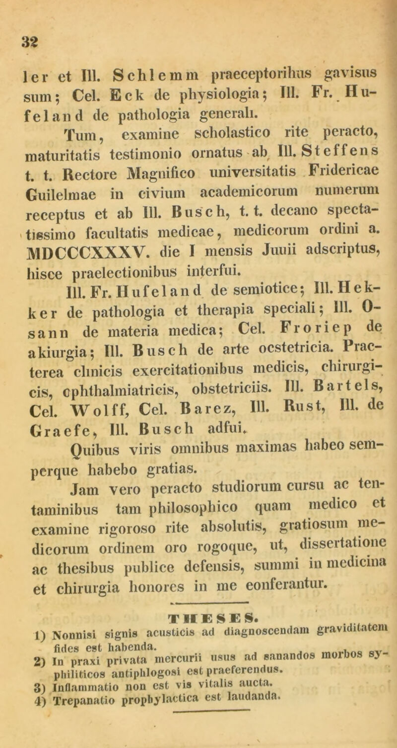 32 ler et 111. Schlemm praeceptoribus gavisus sum; Cei. Eck ile physiologia; 111. Fr. Hu- feland ile pathologia generali. Tum, examine scholastico rite peracto, maturitatis testimonio ornatus ab 111. Steffens t. t. Rectore Magnifico universitatis Fridericae Guilelmae in civium academicorum numerum receptus et ab 111. Busch, 1.1. decano specta- tissimo facultatis medicae, medicorum ordini a. MDCCCXXXV. die I mensis Junii adscriptus, hisce praelectionibus interfui. 111. Fr. H u f e 1 a n d de semiotice; 111. H e k- ker de pathologia et therapia speciali; 111. 0- sann de materia medica; Cei. Froriep de akiurgia; 111. Busch de arte ocstetricia. Prae- terea cimicis exercitationibus medicis, chirurgi- cis, cphthalmiatricis, obstetriciis. 111. Bartels, Cei. Wolff, Cei. Barez, 111. Rust, 111. de Graefe, IU. Busch adfui. Quibus viris omnibus maximas habeo sem- perque habebo gratias. Jam vero peracto studiorum cursu ac ten- taminibus tam philosophico quam medico et examine rigoroso rite absolutis, gratiosum me- dicorum ordinem oro rogoque, ut, dissertatione ac thesibus publice defensis, summi in medicina et chirurgia honores in me conferantur. T H d E 1) Nonnisi signis acusticis ad diagnoscendam graviditatem fides est habenda. 2) In praxi privata mercurii usus ad sanandos morbos s> philiticos antiphlogosi est praeferendus. 3) Inflammatio non est vis vitalis aucta.