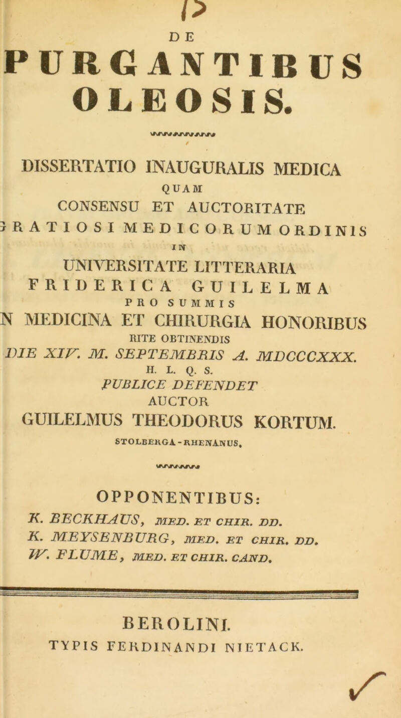 p PURGANTIBUS OLEOSIS. » DISSERTATIO INAUGURALIS MEDICA QUAM CONSENSU ET AUCTORITATE jRATIOSI MEDICORUM ORDINIS IN UNIVERSITATE LITTERARIA FRIDERICA GUILELMA PRO SUMMIS N MEDICINA ET CHIRURGIA HONORIBUS RITE OBTINENDIS DIE XIV. M. SEPTEMBRIS A. MDCCCXXX. H. L. Q. S. PUBLICE DEFENDET AUCTOR GUILELMUS THEODORUS KORTUM. STOLBEKGA - RHENANUS, OPPONENTIBUS: K. BECKHAUS, med. et chir. dd. K. MEYSENBURG, med. et chir. dd. IVFLUME, MED. ET CHIR. CAND. BEROLINI. TYPIS FERD1NANDI NIETACK.