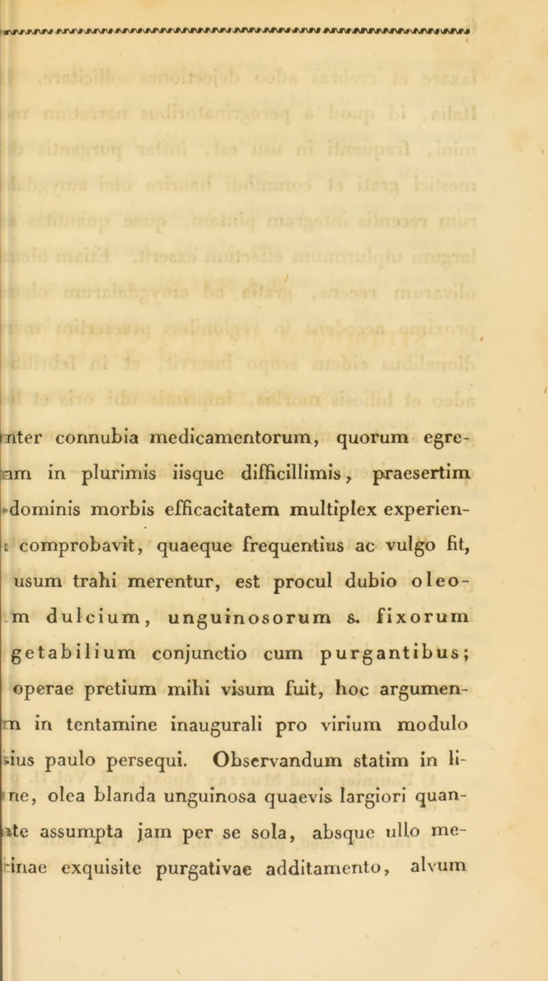 / (nter connubia medicamentorum, quorum egre- am in plurimis iisque difficillimis, praesertim ■dominis morbis efficacitatem multiplex experien- t comprobavit, quaeque frequentius ac vulgo fit, usum trahi merentur, est procul dubio oleo- m dulcium, unguinosorum s. fixorum getabilium conjunctio cum purgantibus; operae pretium mihi visum fuit, hoc argumen- na in tentamine inaugurali pro virium modulo tius paulo persequi. Observandum statim in li- ne, olea blanda unguinosa quaevis largiori quan- te assumpta jam per se sola, absque ullo me- 'inae exquisite purgativae additamento, alvum