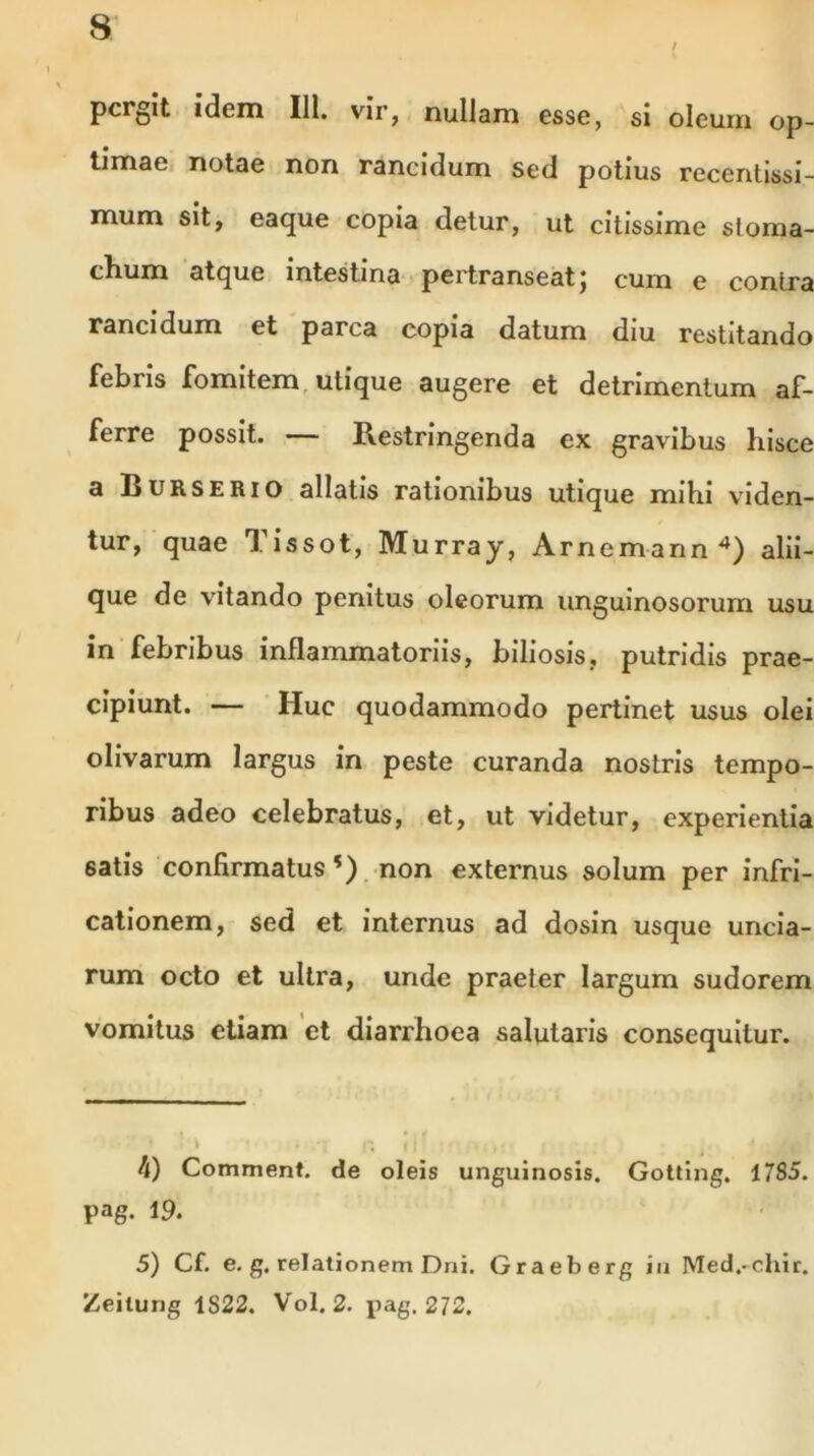 \ pergit idem 111. vir, nullam esse, si oleum op- timae notae non rancidum sed potius recentissi- mum sit, eaque copia detur, ut citissime sloma- clium atque intestina pertranseatj cum e contra rancidum et parca copia datum diu restitando febris fomitem utique augere et detrimentum af- ferre possit. — Restringenda ex gravibus hisce a IjURSERio allatis rationibus utique mihi vaden- tur, quae 1 issot, Murray, Arnemann 4) alii- que de vitando penitus oleorum unguinosorum usu in febribus inflammatoriis, biliosis, putridis prae- cipiunt. — Huc quodammodo pertinet usus olei olivarum largus in peste curanda nostris tempo- ribus adeo celebratus, et, ut videtur, experientia satis confirmatus*) non externus solum per infri- cationem, sed et internus ad dosin usque uncia- rum octo et ultra, unde praeter largum sudorem vomitus etiam et diarrhoea salutaris consequitur. ' ’ • * \ 4 . •: | ; ,. h) Comment. de oleis unguinosis. Gotting. 1785. pag. 19. 5) Cf. e. g. relationem Dni. Graeberg in Med.-chir. Zeilung 1S22. Vol. 2. pag. 272.