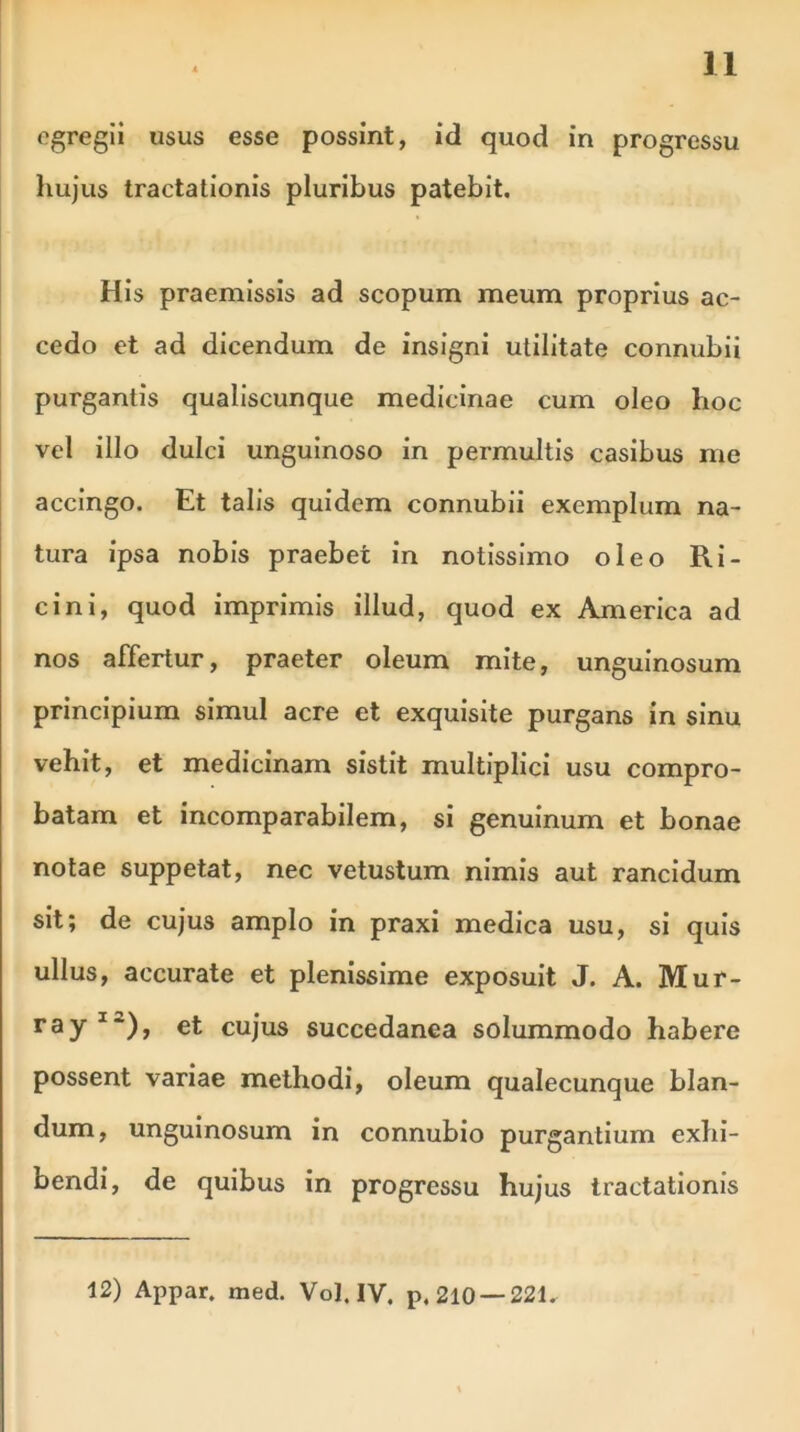 egregii usus esse possint, id quod in progressu hujus tractationis pluribus patebit. His praemissis ad scopum meum proprius ac- cedo et ad dicendum de insigni utilitate connubii purgantis qualiscunque medicinae cum oleo hoc vel illo dulci unguinoso in permultis casibus me accingo. Et talis quidem connubii exemplum na- tura ipsa nobis praebet in notissimo oleo Ri- cini, quod imprimis illud, quod ex America ad nos affertur, praeter oleum mite, unguinosum principium simul acre et exquisite purgans in sinu vehit, et medicinam sistit multiplici usu compro- batam et incomparabilem, si genuinum et bonae notae suppetat, nec vetustum nimis aut rancidum sit; de cujus amplo in praxi medica usu, si quis ullus, accurate et plenissime exposuit J. A. Mur- ray1*), et cujus succedanea solummodo habere possent variae methodi, oleum qualecunque blan- dum, unguinosum in connubio purgantium exhi- bendi, de quibus in progressu hujus tractationis 12) Appar. med. Vol. IV. p. 210 —221.