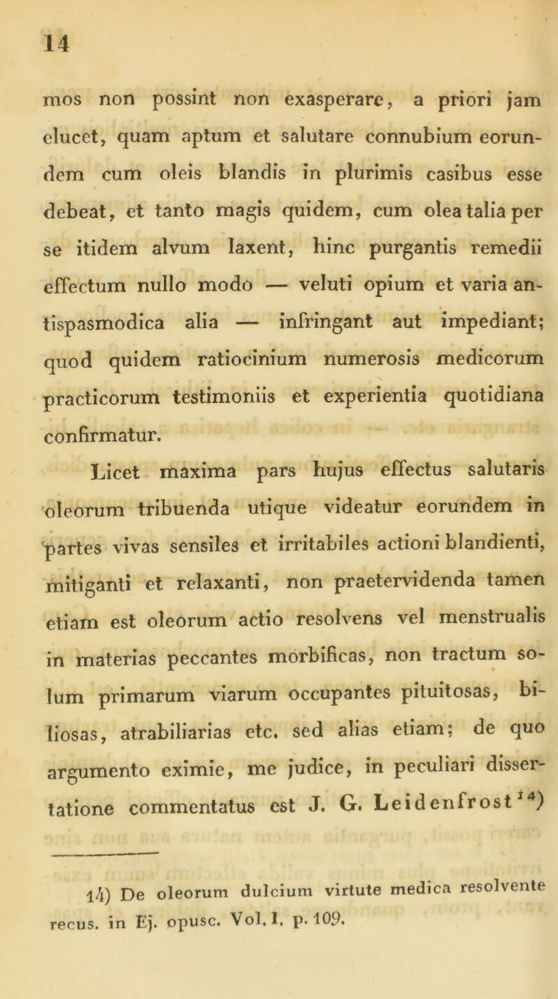 mos non possint non exasperare, a priori jam elucet, quam aptum et salutare connubium eorun- dem cum oleis blandis in plurimis casibus esse debeat, et tanto magis quidem, cum olea talia per se itidem alvum laxent, hinc purgantis remedii efTectum nullo modo — veluti opium et varia an- tispasmodica alia — infringant aut impediant; quod quidem ratiocinium numerosis medicorum practicorum testimoniis et experientia quotidiana confirmatur. Licet maxima pars hujus effectus salutaris oleorum tribuenda utique videatur eorundem in partes vivas sensiles et irritabiles actioni blandienti, mitiganti et relaxanti, non praetervidenda tamen etiam est oleorum actio resolvens vel menstrualis in materias peccantes morbificas, non tractum so- lum primarum viarum occupantes pituitosas, bi- liosas, atrabiliarias etc. sed alias etiam; de quo argumento eximie, me judice, in peculiari disser- tatione commentatus est J. G. Leidenfrost14) l4) De oleorum dulcium virtute medica resolvente recus. in Ej. opusc. Vol.l, p. 109.