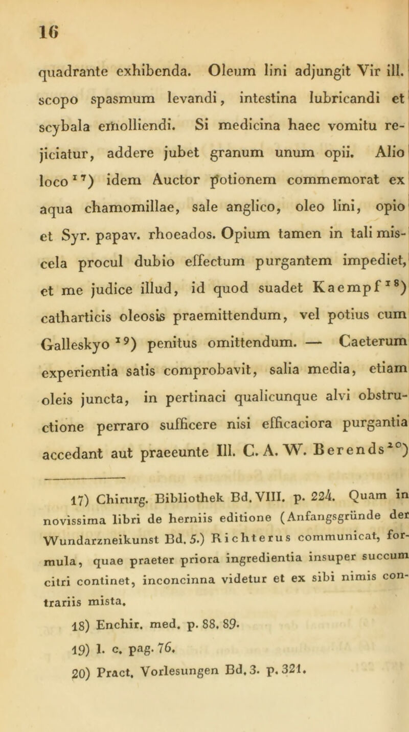 quadrante exhibenda. Oleum lini adjungit Vir ili.: scopo spasmum levandi, intestina lubricandi et scybala ertiolliendi. Si medicina haec vomitu re- jiciatur, addere jubet granum unum opii. Alio loco17) idem Auctor potionem commemorat ex aqua chamomillae, sale anglico, oleo lini, opio et Syr. papav. rhoeados. Opium tamen in tali mis- cela procul dubio effectum purgantem impediet, et me judice illud, id quod suadet Kaempf18) catharticis oleosis praemittendum, vel potius cum Galleskyo19) penitus omittendum. — Caeterum experientia satis comprobavit, salia media, etiam oleis juncta, in pertinaci qualicunque alvi obstru- ctione perraro sufficere nisi efficaciora purgantia accedant aut praeeunte 111. C. A. W. Berends20) 17) Chirurg. Bibliothek Bd. VIII. p. 224. Quatn in novissima libri de herniis editione (Anfangsgriinde der Wundarzneikunst Bd. 5.) Richterus communicat, for- mula, quae praeter priora ingredientia insuper succum citri continet, inconcinna videtur et ex sibi nimis con- trariis mista. 18) Enchir. med. p. 88. 89- 19) E c. pag. 76. 20) Pract. Vorlesungen Bd,3. p. 321.