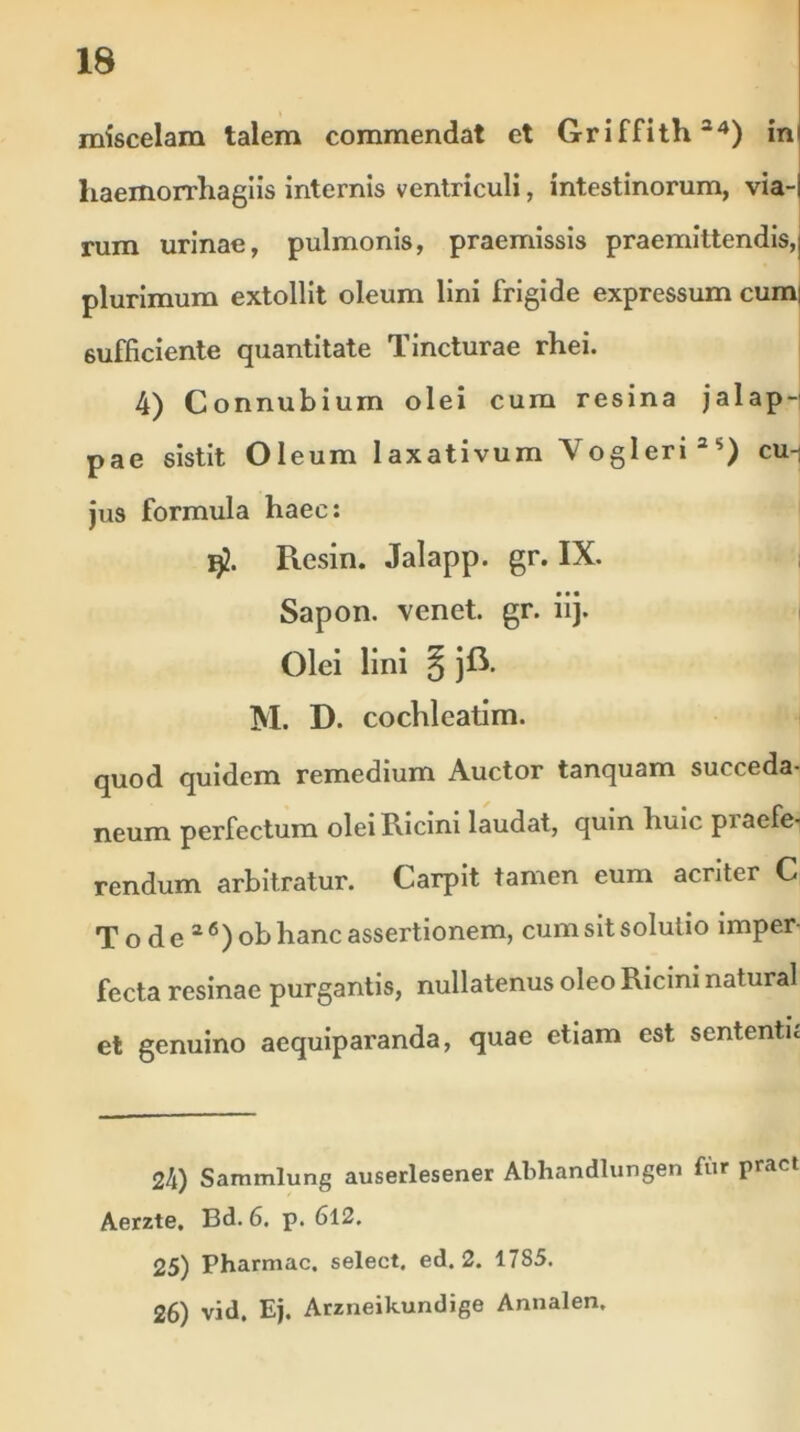 miscelam talem commendat et Griffith34) in liaemorrliagiis internis ventriculi, intestinorum, via- rum urinae, pulmonis, praemissis praemittendis, plurimum extollit oleum lini frigide expressum cum| 6ufficiente quantitate Tincturae rhei. 4) Connubium olei cum resina jalap- pae sistit Oleum laxativum Vogleri3>>) cu- jus formula haec: $. Ptesin. Jalapp. gr. IX. Sapon. venet. gr. iij. Olei lini § jft. M. D. cochleatim. quod quidem remedium Auctor tanquam succeda- neum perfectum olei Ricini laudat, quin huic piaefe- rendum arbitratur. Carpit tamen eum acriter C T o d e 3 6 ) ob hanc assertionem, cum sit solutio imper- fecta resinae purgantis, nullatenus oleo Ricini natural et genuino aequiparanda, quae etiam est sententu 24) Sammlung auserlesener Abhandlungen fur pract Aerzte. Bd. 6. p. 612. 25) Pharmac. select, ed. 2. 17S5. 26) vid. Ej. Arzneikundige Annalen.