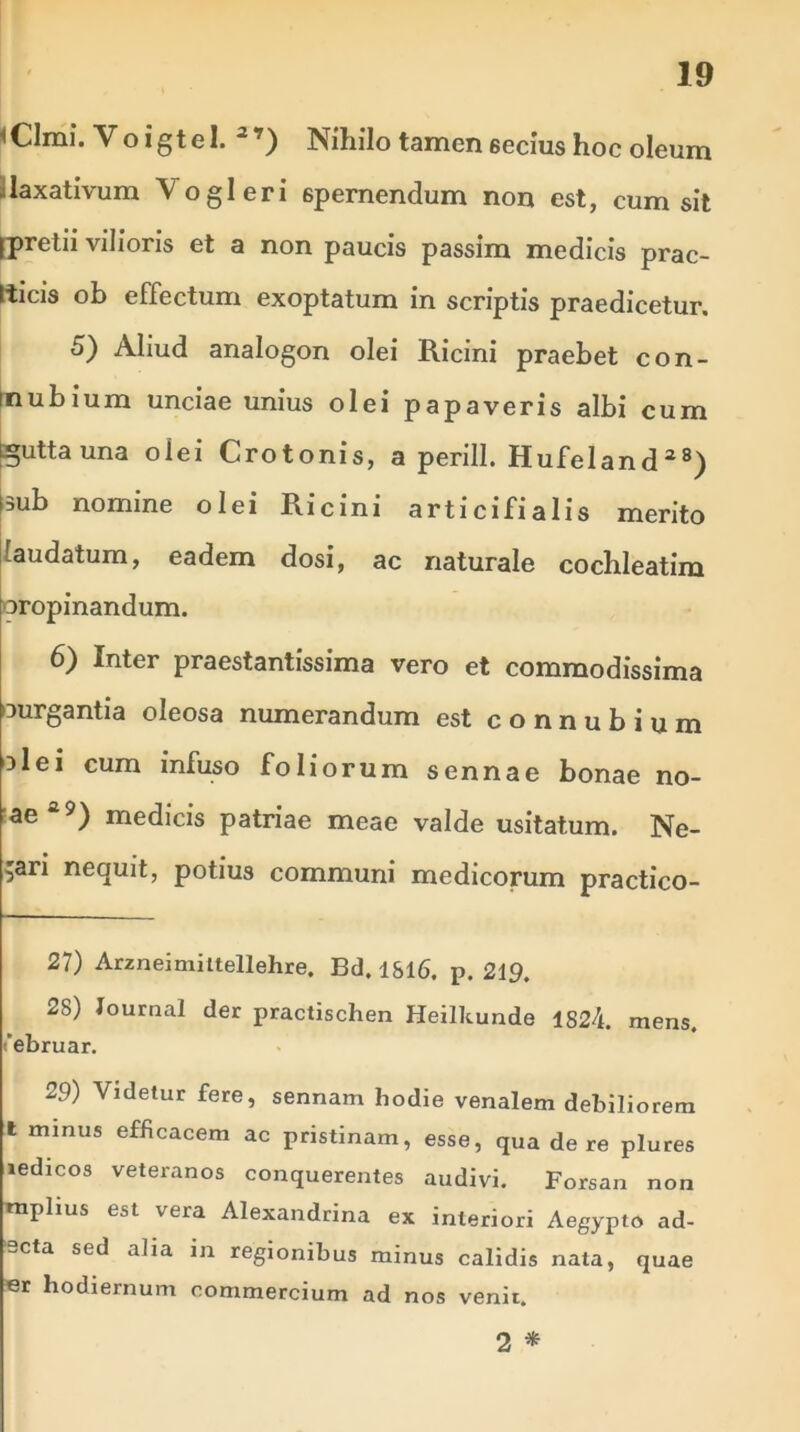 iClmi. Voigtel. * l 2’) Nihilo tamen 6ecius hoc oleum :laxativum \ogleri spernendum non est, cum sit Ipretii vilioris et a non paucis passim medicis prae- scis ob effectum exoptatum in scriptis praedicetur. 5) Aliud analogon olei Ricini praebet con- mubium unciae unius olei papaveris albi cum tguttauna olei Crotonis, a perill. Hufeland28) fsub nomine olei Ricini articifialis merito laudatum, eadem dosi, ac naturale cochleatim propinandum. 6) Inter praestantissima vero et commodissima ourgantia oleosa numerandum est connubium olei cum infuso foliorum sennae bonae no- ae29) medicis patriae meae valde usitatum. Ne- cari nequit, potius communi medicorum practico- 27) Arzneimittellehre. Bd. 1816. p. 219. 2S) Journal der practischen Heilkunde 1824. mens, (ebruar. 29) Videtur fere, sennam hodie venalem debiliorem l minus efficacem ac pristinam, esse, qua de re plures ledicos veteranos conquerentes audivi. Forsan non tnplius est vera Alexandrina ex interiori Aegypto ad- ‘scta sed alia in regionibus minus calidis nata, quae er hodiernum commercium ad nos venit. 2 *