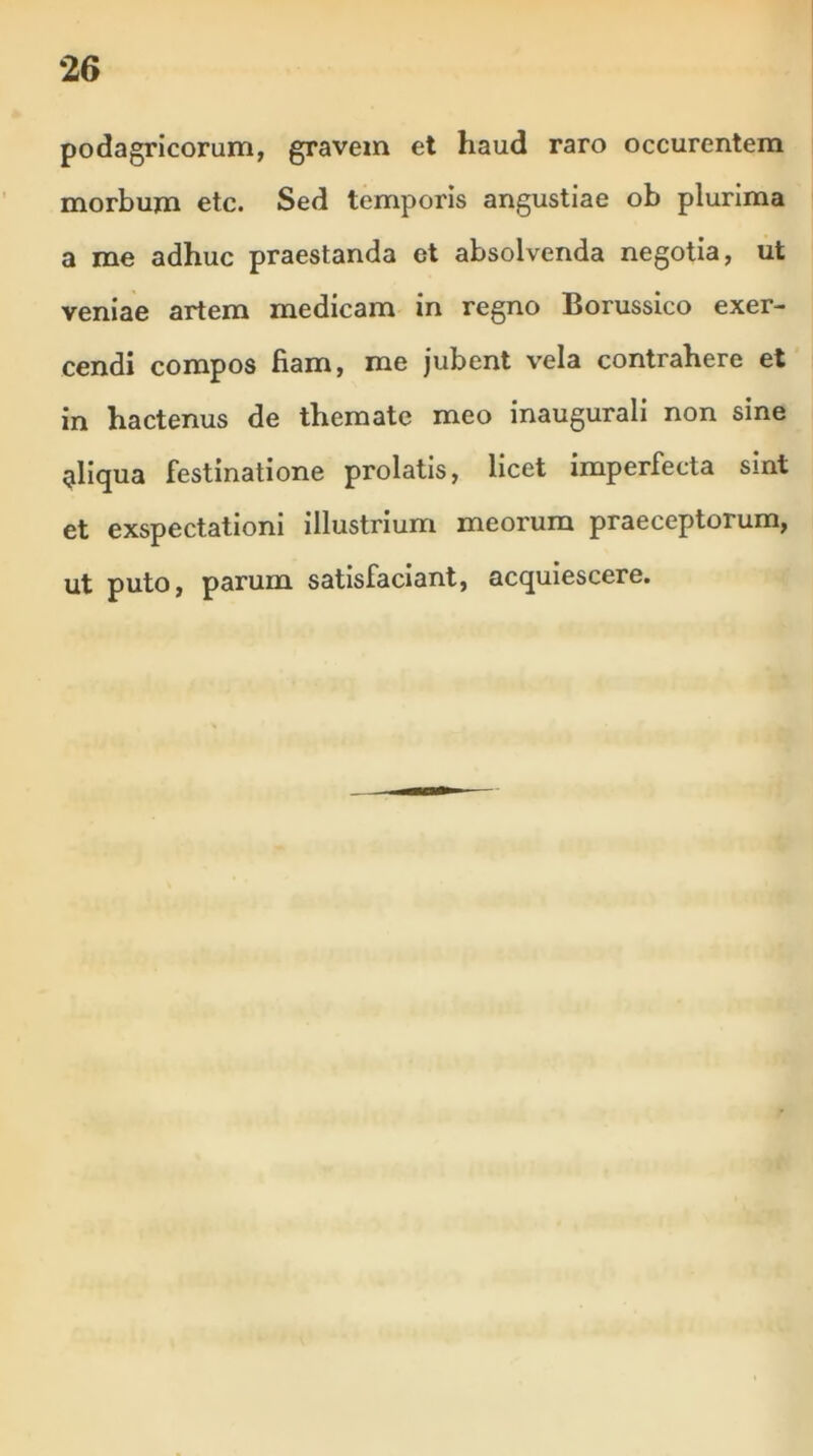 podagricorum, gravem et haud raro occurentem morbum etc. Sed temporis angustiae ob plurima a me adhuc praestanda et absolvenda negotia, ut veniae artem medicam in regno Borussico exer- cendi compos fiam, me jubent vela contrahere et in hactenus de themate meo inaugurali non sine gliqua festinatione prolatis, licet imperfecta sint et exspectationi illustrium meorum praeceptorum, ut puto, parum satisfaciant, acquiescere.