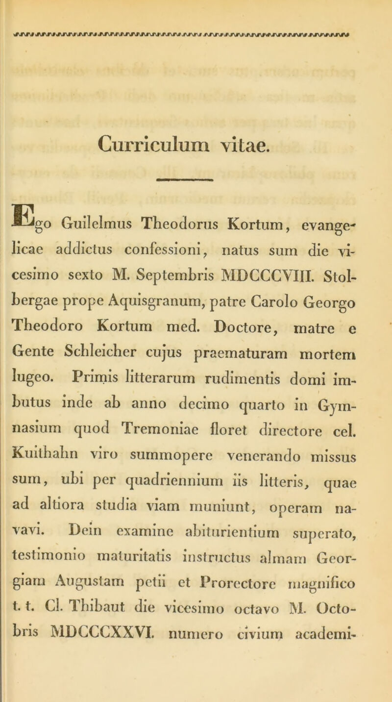 jtjw/jmm 'SdTJ\0 jxjvtj Curriculum vitae. Ego Guilelmus Theodorus Kortum, evange- licae addictus confessioni, natus sum die vi- cesimo sexto M. Septembris MDCCCVIII. Stol- bergae prope Aquisgranum, patre Carolo Georgo Theodoro Kortum med. Doctore, matre e Gente Schleicher cujus praematuram mortem lugeo. Primis litterarum rudimentis domi im- butus inde ab anno decimo quarto in Gym- nasium quod Tremoniae floret directore cel. Kuithahn viro summopere venerando missus sum, ubi per quadriennium iis litteris, quae ad altiora studia viam muniunt, operam na- vavi. Dein examine abiturientium superato, testimonio maturitatis instructus almam Geor- giaru Augustam petii et Prorectorc magnifico 1.1. Cl. Tbibaut die vicesimo octavo M. Octo- bris MDCCCXXVI. numero civium academi-