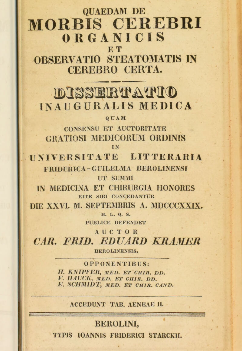 QUAEDAM DE MORBIS CEREBRI ORGANICIS E T OBSERVATIO STEATOMATIS IN CEREBRO CERTA. INAUGURALIS MEDICA QUAM CONSENSU ET AUCTORITATE CRATIOSI MEDICORUM ORDINIS IN UNIVERSITATE LITTERARIA FRIDERICA - G LILEL>IA REROLINENSI UT SUMMI IN MEDICINA ET CHIRURGIA HONORES RITE SIBI CONCEDANTUR DIE XXVI. M. SEPTEMBRIS A. MDCCCXXIX. H. L. Q. S. PUBLICE DEFENDET AUCTOR CAR- FIllD. EDUARD KRA3IER BEROLINENSIS. OPPONENTIBUS: H. KyiPtER, MED. ET CHJR. DD. F. IJAUCK, MED. ET CHIR. DD. F. SCHMIDT, MED. ET CHIR. CAND. ACCEDUNT TAB. AENEAE II. BEROLINI, ‘ TYPIS lOANNIS FRIDERICI STARCKII.